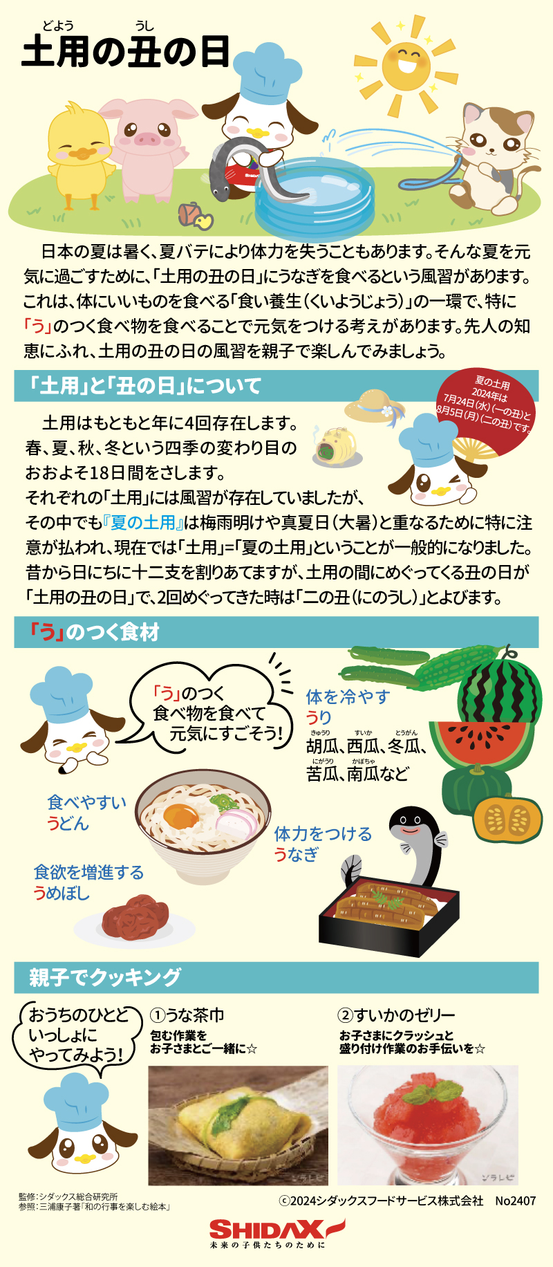 土用の丑の日 　日本の夏は暑く、夏バテにより体力を失うこともあります。そんな夏を元気に過ごすために、「土用の丑の日」にうなぎを食べるという風習があります。これは、体にいいものを食べる「食い養生（くいようじょう）」の一環で、特に「う」のつく食べ物を食べることで元気をつける考えがあります。先人の知恵にふれ、土用の丑の日の風習を親子で楽しんでみましょう。 「土用」と「丑の日」について 　土用はもともと年に4回存在します。春、夏、秋、冬という四季の変わり目のおおよそ18日間をさします。それぞれの「土用」には風習が存在していましたが、その中でも『夏の土用』は梅雨明けや真夏日（大暑）と重なるために特に注意が払われ、現在では「土用」=「夏の土用」ということが一般的になりました。昔から日にちに十二支を割りあてますが、土用の間にめぐってくる丑の日が「土用の丑の日」で、2回めぐってきた時は「二の丑（にのうし）」とよびます。 夏の土用 2024年は7月24日（水）（一の丑）と8月5日（月）（二の丑）です。 「う」のつく食材 「う」のつく食べ物を食べて元気に過ごそう！ 体力をつけるうなぎ 体を冷やすうり　胡瓜、西瓜、冬瓜、苦瓜、南瓜など 食べやすいうどん 食欲を増進するうめぼし 親子でクッキング おうちのひとといっしょにやってみよう！ ①うな茶巾　包む作業をお子さまとご一緒に☆ ②すいかのゼリー　お子さまにクラッシュと盛り付け作業のお手伝いを☆ 監修：シダックス総合研究所 参照：三浦康子著「和の行事を楽しむ絵本」