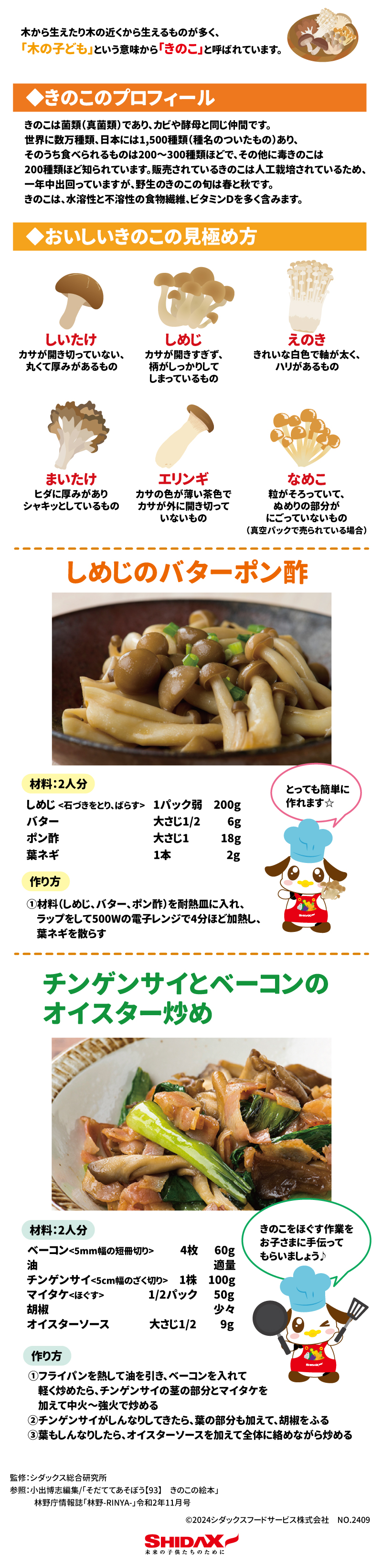 食育レター 木から生えてあり木の近くから生えるものが多く、「木の子ども」という意味から「きのこ」と呼ばれています。 きのこのプロフィール キノコは菌類（真菌類）であり、カビや酵母と同じ仲間です、世界に数万種類、日本には1,500種類（種名のついたもの）あり、そのうち食べられるものは200～300種類ほどで、そのほかに毒きのこは200種類ほど知られています。 販売されているきのこは人工栽培されているため、一年中出回っていますが、野生のきのこの旬は春と秋です。きのこは、水溶性と不溶性の食物繊維、ビタミンDを多く含みます。 おいしいきのこの見極め方 しいたけ　カサが開き切っていない、丸くて厚みがあるもの しめじ　カサが開きすぎず、柄がしっかりしてしまっているもの えのき　きれいな白色で軸が太く、ハリがあるもの まいたけ　ヒダに厚みがありシャキッとしているもの エリンギ　カサの色が薄い茶色でカサが外に開き切っていないもの なめこ　粒がそろっていて、ぬめりの部分がにごっていないもの(真空パックで売られている場合) しめじのバターポン酢 材料：2人分 しめじ(石づきをとり、ばらす)　1パック弱　200g バター　大さじ1/2　6g ポン酢　大さじ1　18g 葉ネギ　1本　2g  作り方 ①材料(しめじ、バター、ポン酢)を耐熱容器に入れ、ラップをして500Wの電子レンジで4分ほど加熱し、葉ネギを散らす  チンゲン菜とベーコンのオイスター炒め 材料：2人分 ベーコン(5㎜幅の短冊切り)　4枚　60g 油　適量 チンゲンサイ(5㎝幅のざく切り)　1株　100g マイタケ(ほぐす)　1/2パック　50g 胡椒　少々 オイスターソース　大さじ1/2　9g  作り方 ①フライパンを熱して油を引き、ベーコンを入れて軽く炒めたら、チンゲンサイの茎の部分とマイタケを加えて中火～強火で炒める ②チンゲンサイがしんなりしてきたら、葉の部分も加えて、胡椒をふる ③葉もしんなりしたら、オイスターソースを加えて全体に絡めながら炒める 監修：シダックス総合研究所 参照：小出博志編集/「そだててあそぼう【93】きのこの絵本」 林野庁上奏し「林野-RINYA-」令和2年11月号