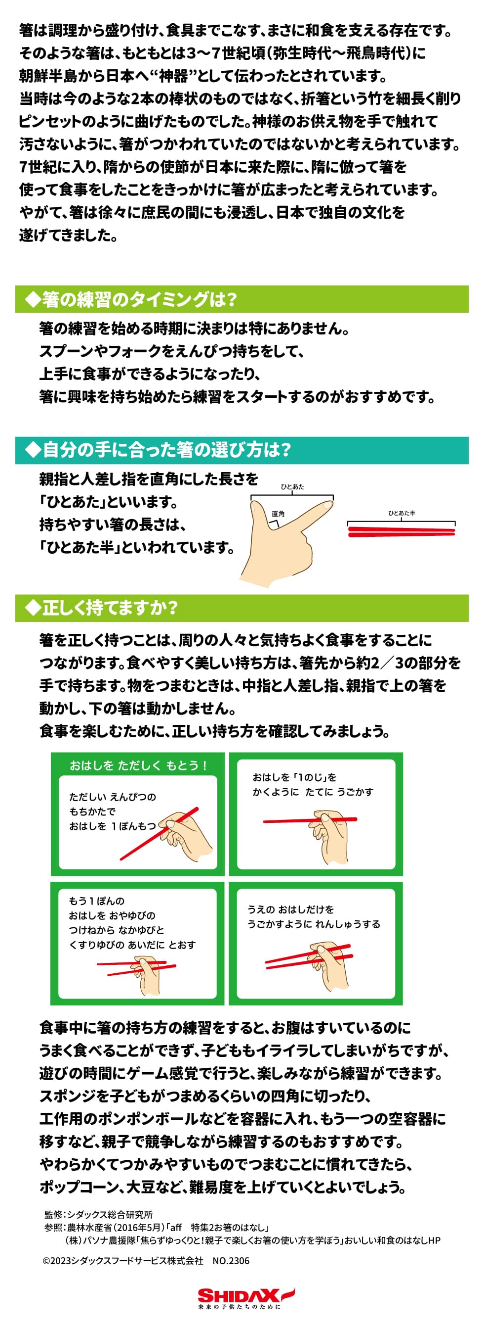 「食育月間：お箸の使い方」  お箸  箸は調理から盛り付け、食具までこなす、まさに和食を支える存在です。そのような箸は、もともとは３～７世紀頃（弥生時代～飛鳥時代）に朝鮮半島から日本へ“神器”として伝わったとされています。当時は今のような2本の棒状のものではなく、折箸という竹を細長く削りピンセットのように曲げたものでした。神様のお供え物を手で触れて汚さないように、箸がつかわれていたのではないかと考えられています。  7世紀に入り、隋からの使節が日本に来た際に、隋に倣って箸を使って食事をしたことをきっかけに箸が広まったと考えられています。やがて、箸は徐々に庶民の間にも浸透し、日本で独自の文化を遂げてきました。  【箸の練習のタイミングは？】箸の練習を始める時期に決まりは特にありません。 スプーンやフォークをえんぴつ持ちをして、上手に食事ができるようになったり、箸に興味を持ち始めたら練習をスタートするのがおすすめです。  【自分の手に合った箸の選び方は？】親指と人差し指を直角にした長さのを「ひとあた」といいます。 持ちやすい箸の長さは、「ひとあた半」といわれています。  【正しく持てますか？】箸を正しく持つことは、周りの人々と気持ちよく食事をすることにつながります。食べやすく美しい持ち方は、箸先から約2／3の部分を手で持ちます。物をつまむときは、中指と人差し指、親指で上の箸を動かし、下の箸は動かしません。食事を楽しむために、正しい持ち方を確認してみましょう。  食事中に箸の持ち方の練習をすると、お腹はすいているのにうまく食べることができず、子どももイライラしてしまいがちですが、遊びの時間にゲーム感覚で行うと、楽しみながら練習ができます。スポンジを子どもがつまめるくらいの四角に切ったり、工作用のポンポンボールなどを容器に入れ、もう一つの空容器に移すなど、親子で競争しながら練習するのもおすすめです。やわらかくてつかみやすいもので、つまむことに慣れてきたら、ポップコーン、大豆など、難易度を上げていくとよいでしょう。  監修：シダックス総合研究所  参照：農林水産省「おいしい和食のはなし,aff　2016年5月号」