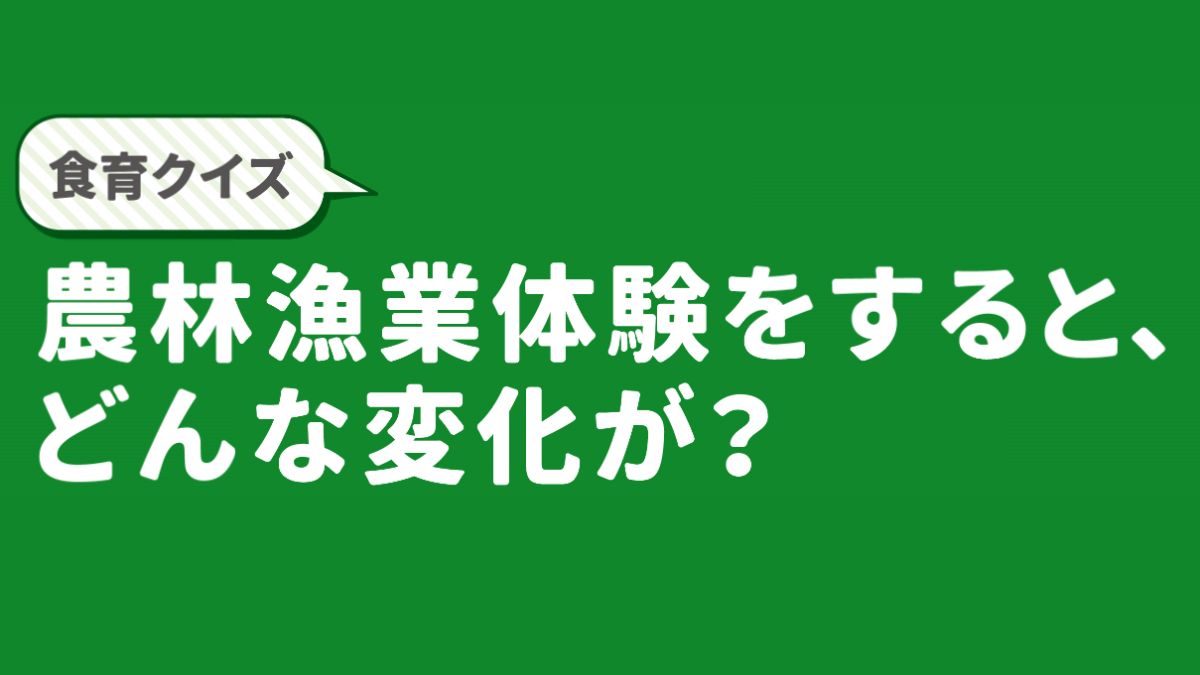 【食育クイズ】農林漁業体験をするとどんな変化が？