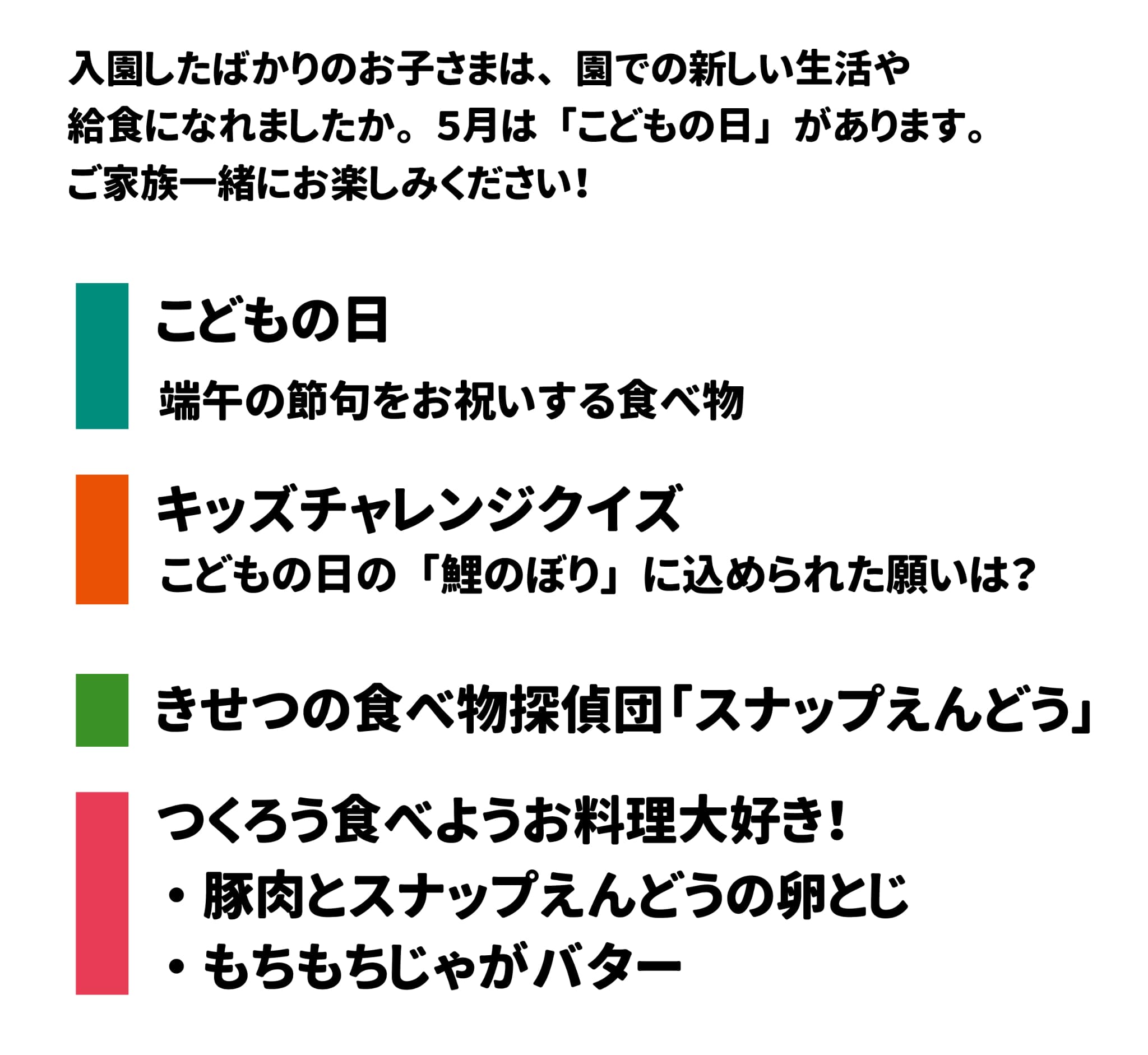 入園したばかりのお子さまは、   園での新しい生活や給食になれましたか。 ５月は 「こどもの日」 があります。ご家族一緒にお楽しみください！ こどもの日 端午の節句をお祝いする食べ物 キッズチャレンジクイズ こどもの日の 「鯉のぼり」 に込められた願いは？ きせつの食べ物探偵団「スナップえんどう」つくろう食べようお料理大好き！ 豚肉とスナップえんどうの卵とじ もちもちじゃがバター
