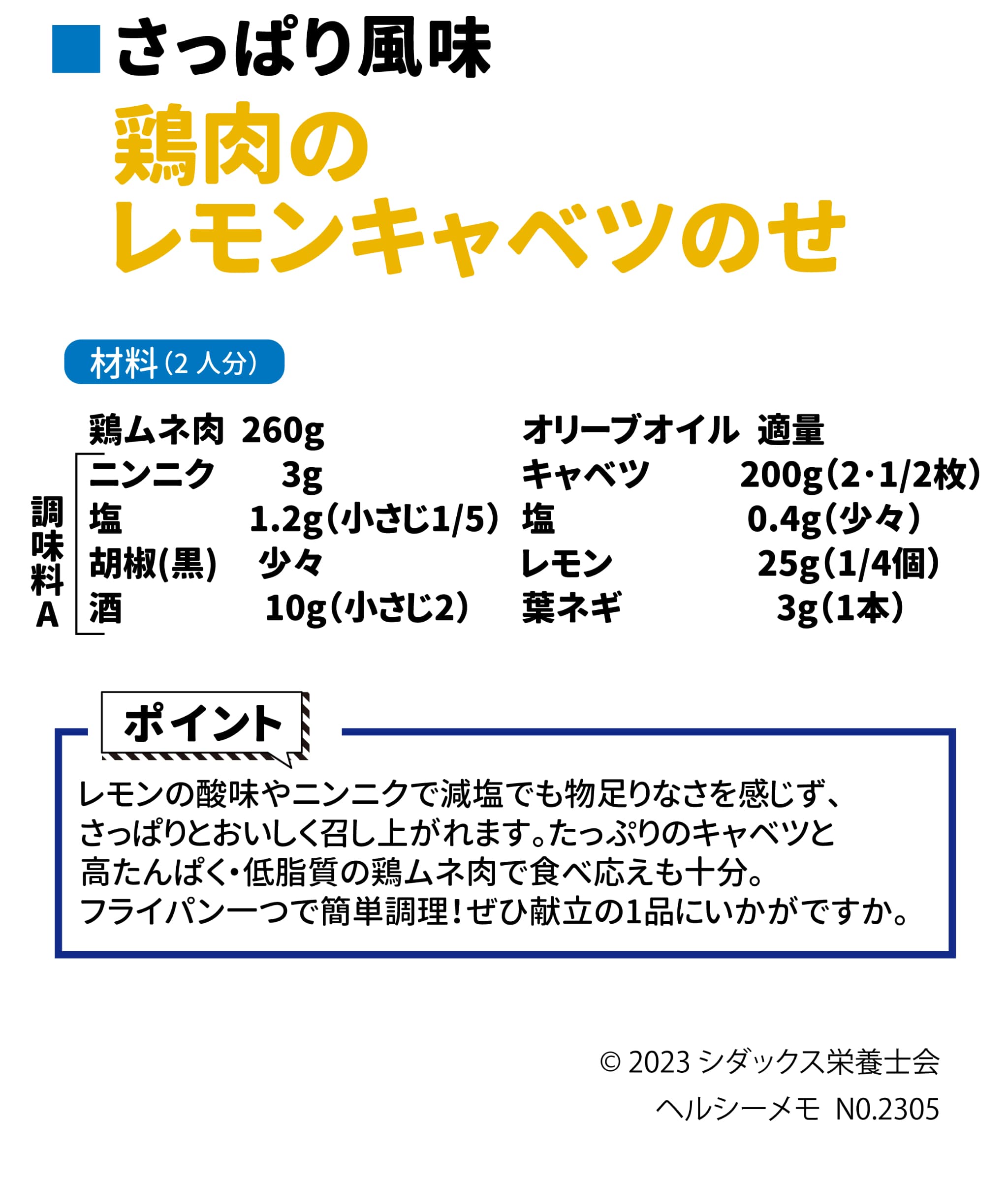 おいしく減塩レシピ さっぱり風味 鶏肉のレモンキャベツのせ 材料（2人分） 鶏ムネ肉　260g 　　　ニンニク　3g 　　　塩　1.2g（小さじ1/5） 　　　胡椒(黒)　少々 　　　酒　10g（小さじ2） オリーブオイル　適量 キャベツ　200g（2・1/2枚） 塩　0.4g（少々） レモン　25g（1/4個） 葉ネギ　3g（1本） ポイント。減塩食の物足りなさをレモンの酸味で補った、さっぱりと食べれるおかずです。旬のたっぷり春キャベツと低カロリー高たんぱくの鶏ムネ肉で食べ応えも十分。フライパン一つで簡単調理。ぜひ献立の1品にいかかですか。 ソラレピ