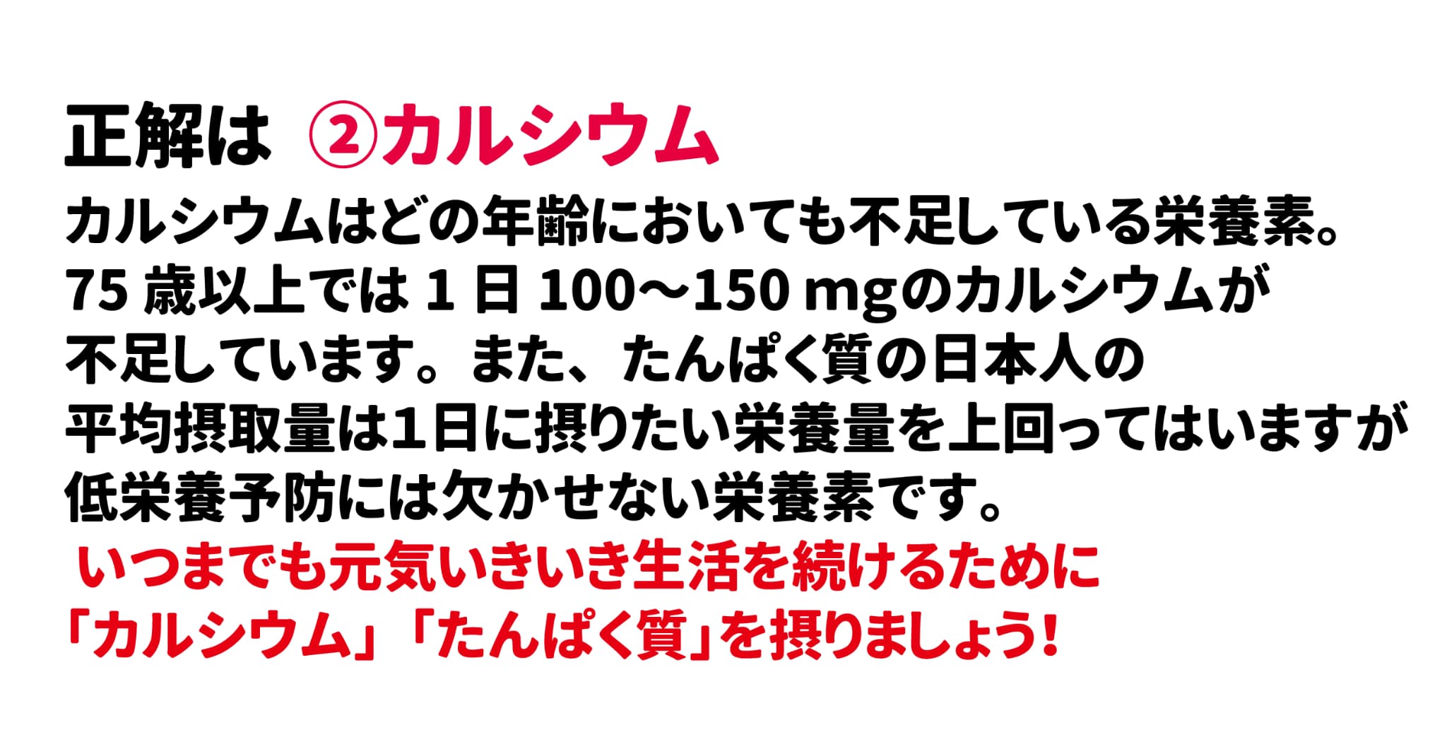 正解は②カルシウム カルシウムはどの年齢においても不足している栄養素。75歳以上では1日100～150ｍｇのカルシウムが不足していると言われています。また、たんぱく質の日本人の平均摂取量は１日に摂りたい栄養量を上回ってはいますが低栄養予防には欠かせない栄養素です。いつまでも元気いきいき生活を続けるために「カルシウム」「たんぱく質」を摂りましょう！