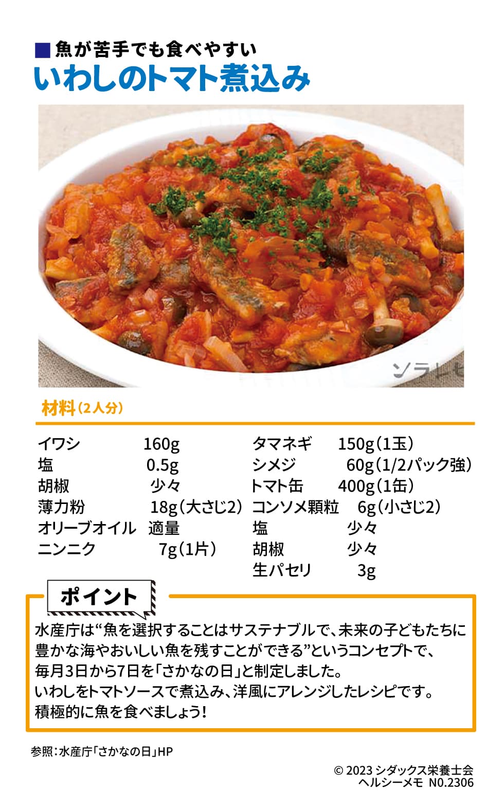 おいしくひと工夫！魚を食べようレシピ 毎月３日から７日は「さかなの日」 魚が苦手でも食べやすい　いわしのトマト煮込み 材料（2人分）イワシ　　160g 塩　　　　 0.5g 胡椒　　　少々 薄力粉　　 18g（大さじ2） オリーブオイル　適量 ニンニク　7g（1片） タマネギ      150g（1玉） シメジ　　    60g（1/2パック強） トマト缶　　 400g（1缶） コンソメ顆粒　 6g（小さじ2） 塩　　　　　少々 胡椒　　　　少々 生パセリ　　     3g ポイント： “魚を選択することはサステナブルで、未来の子どもたちに豊かな海やおいしい魚を残すことができる”というコンセプトで、水産庁では毎月3日から7日を「さかなの日」と制定しました。 いわしをトマトソースで煮込み、洋風にアレンジしたレシピです。積極的に魚を取り入れましょう！ 参照：水産庁「さかなの日」HP
