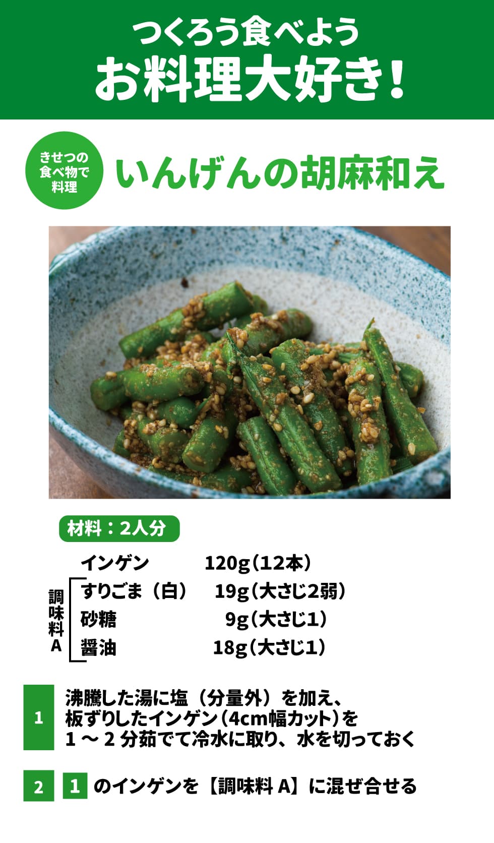 つくろう　食べよう　お料理大好き！ ＜きせつの食べ物でかんたん料理＞　インゲンの胡麻和え 材料：２人分 ・インゲン　　　　　　１２０ｇ（１２本） ・すりごま（白）　　　１９ｇ（大さじ２弱） ・砂糖　　　　　　　　９ｇ（大さじ１） ・醤油　　　　　　　　１８ｇ（大さじ１） 《作り方》 １．	インゲンは４ｃｍ幅にカットし、沸騰した湯に塩（分量外）を加え、１～２分茹でて水を切っておく ２．	「１」のインゲンを【調味料A】に混ぜ合わせる