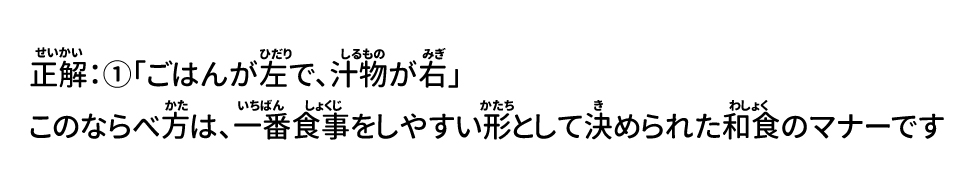正解：①「ごはんが左で、汁物が右」 このならべ方は、一番食事をしやすい形として決められた和食のマナーです
