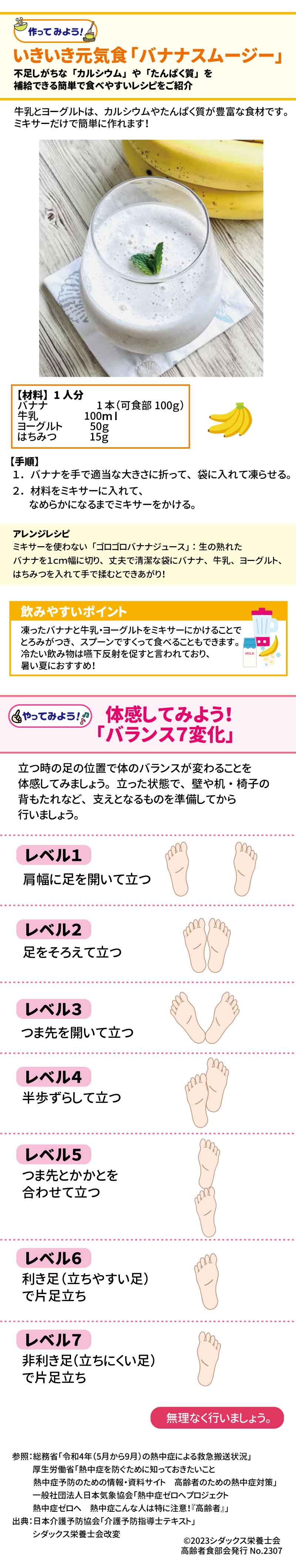 いきいき元気食「バナナスムージー」 不足しがちな「カルシウム」や「たんぱく質」を補給できる簡単で食べやすいおやつをご紹介 牛乳とヨーグルトは、カルシウムやたんぱく質が豊富な食材です。ミキサーだけで簡単に作れます！ 【材料】１人分 バナナ　　　1本（可食部100ｇ） 牛乳　　　　100ｍｌ ヨーグルト　50ｇ はちみつ　　15ｇ 【手順】　 １．バナナを手で適当な大きさに折って、袋に入れて凍らせる。 ２．材料をミキサーに入れて、なめらかになるまでミキサーをかける。 アレンジレシピ：ミキサーを使わない「ゴロゴロバナナジュース」 生の熟れたバナナを１ｃｍ幅に切り、丈夫で清潔な袋にバナナ、牛乳、ヨーグルト、はちみつを入れて手で揉むとできあがり！ 飲みやすいポイント 凍ったバナナと牛乳・ヨーグルトをミキサーにかけることでとろみがつき、スプーンですくって食べることもできます。冷たい飲み物は嚥下反射を促すと言われており、暑い夏におすすめ！ バランス７変化 立つ時の足の位置で体のバランスが変わることを体感してみましょう。 立った状態で、壁や机・椅子の背もたれなど、支えとなるものを準備してから行いましょう。 レベル１ 肩幅に足を開いて立つ レベル２ 足をそろえて立つ レベル３ つま先を開いて立つ レベル４ 半歩ずらして立つ レベル５ つま先とかかとを合わせて立つ レベル６ 利き足（立ちやすい足）で片足立ち レベル７ 非利き足（立ちにくい足）で片足立ち 無理なく行いましょう。 参照：総務省　令和4年（5月から9月）の熱中症による救急搬送状況　 厚生労働省　熱中症を防ぐために知っておきたいこと　熱中症予防のための情報・資料サイト 一般社団法人日本気象協会　熱中症ゼロへプロジェクト　熱中症ゼロへ　熱中症こんな人は特に注意！高齢者 出典：「介護予防指導士テキスト」日本介護予防協会　　シダックス栄養士会改変