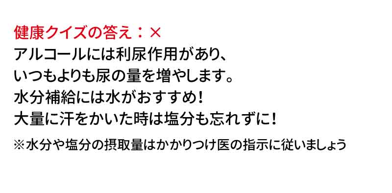 健康クイズの答え：× アルコールには利尿作用があり、いつもよりも尿の量を増やします。水分補給には水がおすすめ！大量に汗をかいた時は塩分も忘れずに！ ※水分や塩分の摂取量はかかりつけ医の指示に従いましょう