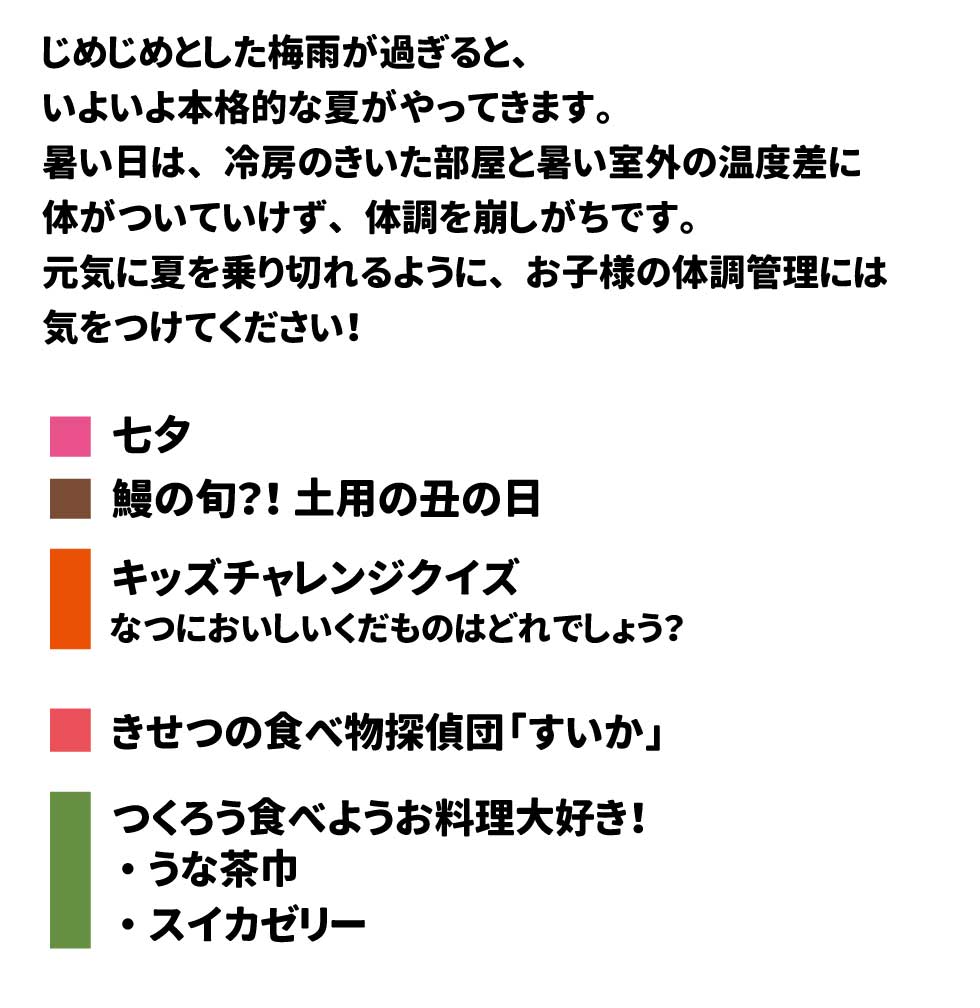 じめじめとした梅雨が過ぎると、いよいよ本格的な夏がやってきます。 暑い日は、冷房のきいた部屋と暑い室外の温度差に体がついていけず、体調を崩しがちです。 元気に夏を乗り切れるように、お子様の体調管理には気をつけてください！