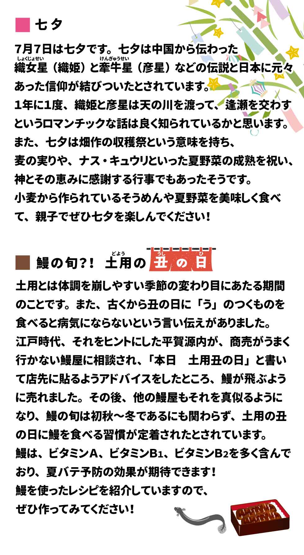 ＜七夕＞ ７月７日は七夕です。 七夕は中国から伝わった織姫星(しょくじょせい)（織姫）と牽牛(けんぎゅう)星(せい)（彦星）などの伝説と日本に元々あった信仰が結びついたとされています。１年に１度、織姫と彦星は天の川を渡って、逢瀬を交わすというロマンチックな話は良く知られているかと思います。また、七夕は畑作の収穫祭という意味を持ち、麦の実りや、ナス・キュウリといった夏野菜の成熟を祝い、神とその恵みに感謝する行事でもあったそうです。 小麦から作られているそうめんや夏野菜を美味しく食べて、親子でぜひ七夕を楽しんでください！  ＜鰻の旬？！土用の丑の日　＞ 土用とは体調を崩しやすい季節の変わり目にあたる期間のことです。また、古くから丑の日に「う」のつくものを食べると病気にならないという言い伝えがありました。江戸時代、それをヒントにした平賀源内が、商売がうまく行かない鰻屋に相談され、「本日　土用丑の日」と書いて店先に貼るようアドバイスをしたところ、鰻が飛ぶように売れました。その後、他の鰻屋もそれを真似るようになり、鰻の旬は初秋～冬であるにも関わらず、土用の丑の日に鰻を食べる風習が定着したとされています。鰻は、ビタミンＡ、ビタミンＢ１、ビタミンＢ２を多く含んでおり、夏バテ予防の効果が期待できます！裏面に鰻を使ったレシピを紹介していますので、ぜひ作ってみてください！