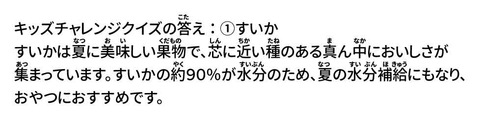 キッズチャレンジクイズの答え：①すいか すいかは夏に美味しい果物で、芯に近い種のある真ん中においしさが集まっています。すいかの約９０％が水分のため、夏の水分補給にもなり、おやつにおすすめです。