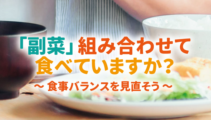 「副菜」組み合わせて食べていますか？ ～ 食事バランスを見直そう ～