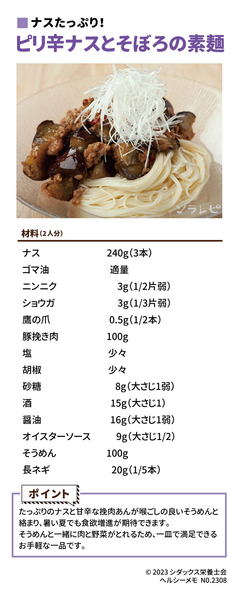 旬の食材を使ったレシピ  ナスたっぷり！ピリ辛ナスとそぼろの素麺 材料（2人分）　　　　　　　　　　　　　　　　　　　　　 なす　　　240g（3本） ごま油　　適量 ニンニク　　3g（1/2片弱） ショウガ　　3g（1/3片弱） 鷹の爪　 　0.5g（1/2本）　　　　　 豚挽き肉　100g　　　　　　　 塩　　　　少々 胡椒　　　少々 砂糖　　　　　   　8g（大さじ1弱） 酒　　　　　　　 15g（大さじ1） 醤油　　　　　 　16g（大さじ1弱） オイスターソース   9g（大さじ1/2）　　　　　　 そうめん　　　   100g 長ネギ　　　　　 20g（1/5本）  ポイント たっぷりのなすと甘辛な挽肉あんが喉ごしの良いそうめんと絡まり、暑い夏でも食欲増進が期待できます。そうめんと一緒に肉と野菜がとれるため、一皿で満足できるお手軽な一品です。