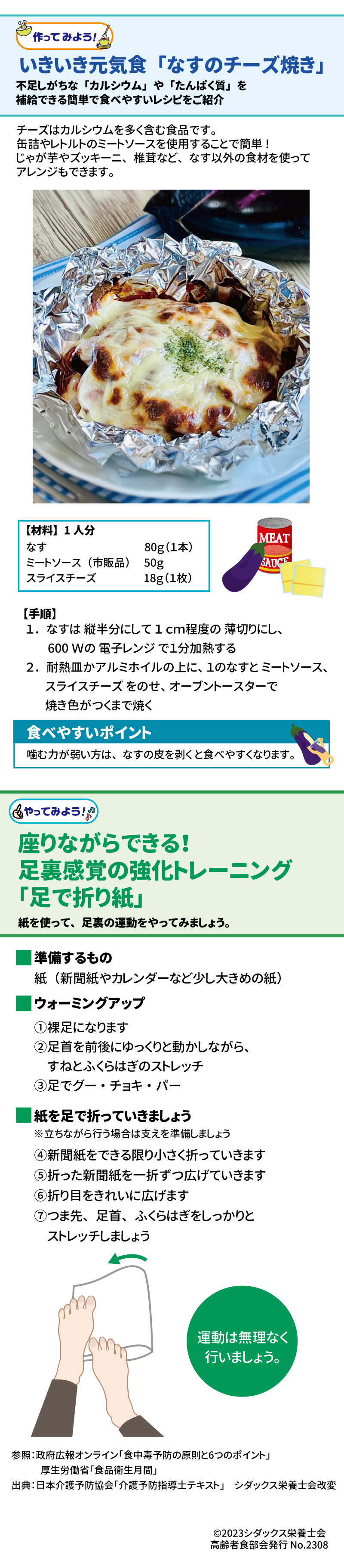 作ってみよう！　いきいき元気食「なすのチーズ焼き」 不足しがちな「カルシウム」や「たんぱく質」を補給できる簡単で食べやすいレシピをご紹介 チーズはカルシウムを多く含む食品です。缶詰やレトルトのミートソースを使用することで簡単！じゃが芋やズッキーニ、椎茸など、なす以外の食材を使ってアレンジもできます。 【材料】１人分 なす　　　　　　　　　1本（80ｇ） ミートソース（市販品）　50ｇ スライスチーズ　　　　１枚（18ｇ） 【手順】　 １．なすは縦半分にして１ｃｍ程度の薄切りにし、600Ｗの電子レンジで１分加熱する ２．耐熱皿かアルミホイルの上に、１のなすとミートソース缶、スライスチーズをのせ、オーブントースターで焼き色がつくまで焼く 食べやすいポイント 噛む力が弱い方は、なすの皮を剥くと食べやすくなります。  やってみよう！　座りながらできる！足裏感覚の強化トレーニング「足で折り紙」 紙を使って、足裏の運動をやってみましょう。 準備するもの：紙（新聞紙やカレンダーなど少し大きめの紙） ウォーミングアップ ①裸足になります ②足首を前後にゆっくりと動かしながら、すねとふくらはぎのストレッチ ③足でグー・チョキ・パー 紙を足で折っていきましょう ※立ちながら行う場合は支えを準備しましょう ④新聞紙をできる限り小さく折っていきます ⑤折った新聞紙を一折ずつ広げていきます ⑥折り目をきれいに広げます ⑦つま先、足首、ふくらはぎをしっかりとストレッチしましょう 運動は無理なく行いましょう