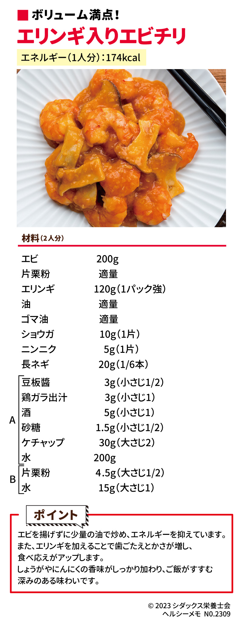 調理や食材選択で　ヘルシーに仕上げる！エビチリ エネルギー（1人分）：174kcal エビを揚げずに少量の油で炒め、エネルギーを抑えています。また、エリンギを加えることで歯ごたえとかさが増し、食べ応えがアップします。しょうがやにんにくの香味がしっかり加わり、ご飯がすすむ深みのある味わいです。