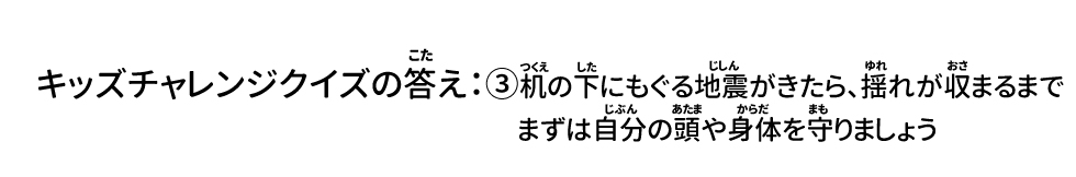 キッズチャレンジクイズの答え：③机の下にもぐる 地震がきたら、揺れが収まるまでまずは自分の頭や身体を守りましょう