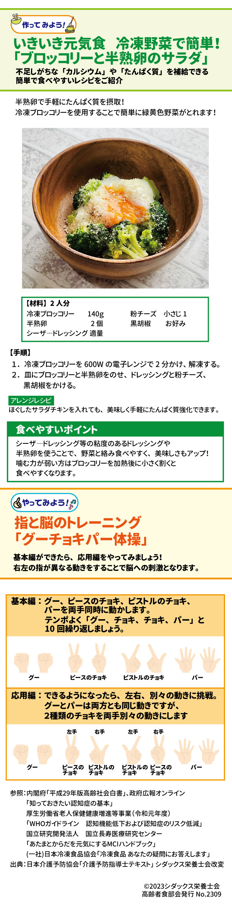 いきいき元気食　冷凍野菜で簡単！「ブロッコリーと半熟卵のサラダ」 不足しがちな「カルシウム」や「たんぱく質」を補給できる簡単で食べやすいレシピをご紹介 半熟卵で手軽にたんぱく質を摂取！冷凍ブロッコリーを使用することで簡単に緑黄色野菜がとれます！ 【手順】　 １．冷凍ブロッコリーを600Wの電子レンジで2分かけ、解凍する。 ２．皿にブロッコリーと半熟卵をのせ、ドレッシングと粉チーズ、黒胡椒をかける。 アレンジレシピ：ほぐしたサラダチキンを入れても、美味しく手軽にたんぱく質強化できます。 食べやすいポイント シーザードレッシング等の粘度のあるドレッシングや半熟卵を使う事で、野菜と絡み食べやすく、美味しさもアップ！噛む力が弱い方はブロッコリーを加熱後に小さく割くと食べやすくなります。 指と脳のトレーニング「グーチョキパー体操」 基本編ができたら、応用編をやってみましょう！右左の指が異なる動きをすることで脳への刺激となります。 基本編：グー、ピースのチョキ、ピストルのチョキ、パーを両手同時に動かします。 テンポよく「グー、チョキ、チョキ、パー」と10回繰り返しましょう。 応用編：できるようになったら、左右、別々の動きに挑戦。 グーとパーは両方とも同じ動きですが、２種類のチョキを両手別々の動きにします