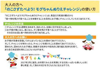 大人の方へ 「のこさずたべよう!モグちゃんぬりえチャレンジ」は、食品ロス削減の観点から 「食べ物を残さず食べる」ことを体験することを目的にお子様にチャレンジしていただくぬりえです。 チャレンジの方法 ①チャレンジする1週間を決めます。決まったら、台紙に日付を記入しましょう。 ②お子様が朝ごはん、昼ごはん、夕ご飯を残さず食べることができたら、 その日のお皿と食べ物を好きな色でぬりましょう。 大人の方へのお願い お子様が完食を目指してがんばっていることを褒めてあげてください。 そして、チャレンジが終わったら、チャレンジを続けたことを褒めてあげてください。 褒められ、認められたお子様は、挑戦する気持ちや前向きに取り組む気持ちを育て、 また自己肯定感を育むことにもつながります。 シダックス 食育キャラクター 2017年2月に誕生。お料理でみんなを笑顔にする元気いっぱいな食いしん坊! 夢と希望、そして食の大切さを子どもたちに伝える子です。