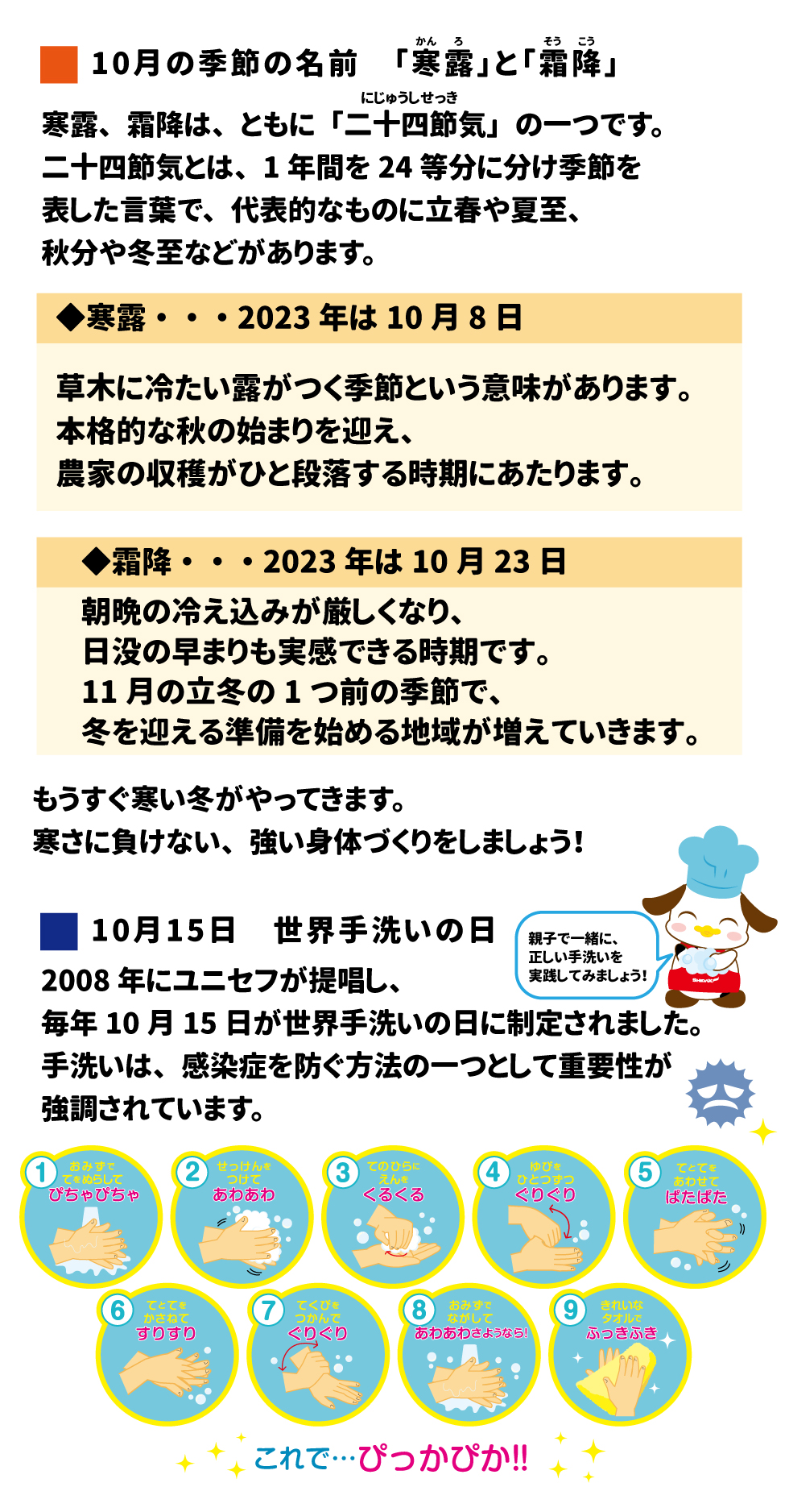 10月の季節の名前　「寒露」（かんろ）と「霜降」（そうこう） 寒露、霜降は、ともに「二十四節気」（にじゅうしせっき）の一つです。二十四節気とは、1年間を24等分に分け季節を表した言葉で、代表的なものに立春や夏至、秋分や冬至などがあります。 ◆寒露・・・2023年は10月8日 草木に冷たい露がつく季節という意味があります。本格的な秋の始まりを迎え、農家の収穫がひと段落する時期にあたります。 ◆霜降・・・2023年は10月23日 朝晩の冷え込みが厳しくなり、日没の早まりも実感できる時期です。11月の立冬の1つ前の季節で、冬を迎える準備を始める地域が増えていきます。 もうすぐ寒い冬がやってきます。寒さに負けない、強い身体づくりをしましょう！ 10月15日　世界手洗いの日 2008年にユニセフが提唱し、毎年10月15日が世界手洗いの日に制定されました。手洗いは、感染症を防ぐ方法の一つとして重要性が強調されています。 親子で一緒に、正しい手洗いを実践してみましょう YouTube「モグちゃんとピカピカ手洗い」動画はこちら！