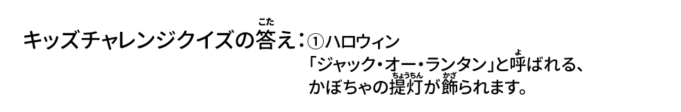 キッズチャレンジクイズの答え：①ハロウィン
「ジャック・オー・ランタン」と呼ばれる、かぼちゃの提灯が飾られます。