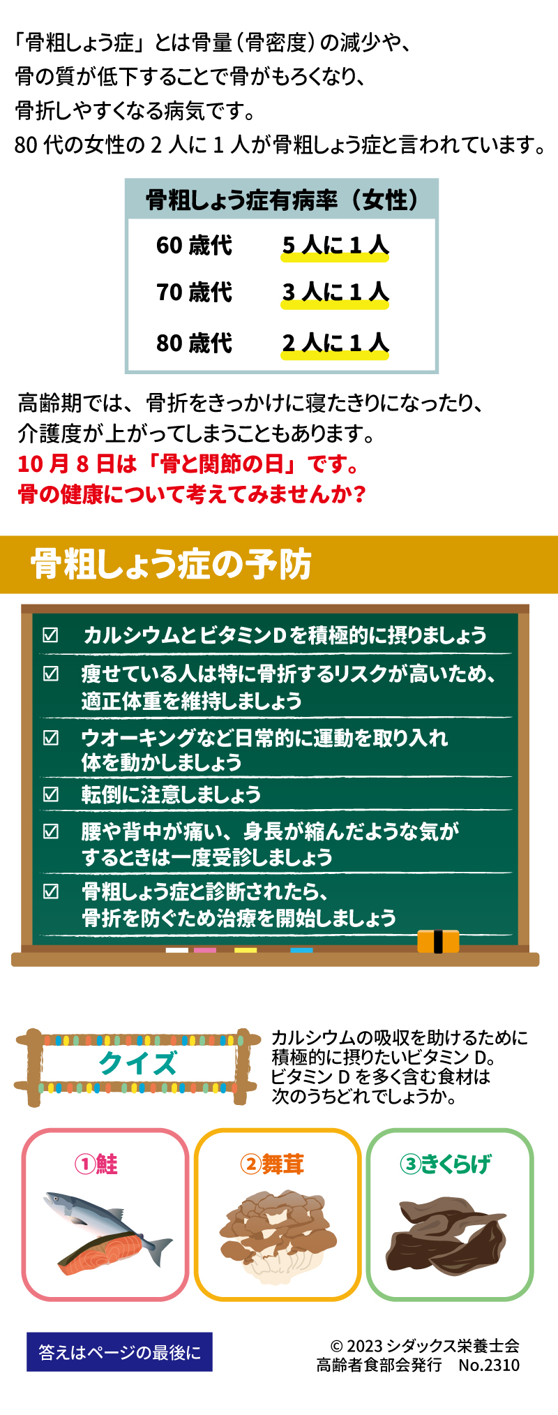 骨粗しょう症予防で元気いきいき！ 「骨粗しょう症」とは骨量（骨密度）の減少や、骨の質が低下することで骨がもろくなり、骨折しやすくなる病気です。 80代は2人に1人が骨粗しょう症と言われています。  高齢期では、骨折をきっかけに寝たきりになったり、介護度があがってしまうこともあります。 10月8日は「骨と関節の日」です。骨の健康について考えてみませんか？ ☑　カルシウムとビタミンDを積極的に摂りましょう 骨粗しょう症の予防 •	☑　痩せている人は特に骨折するリスクが高いため、適正体重を維持しましょう •	☑　ウオーキングなど日常的に運動を取り入れ体を動かしましょう •	☑　転倒に注意しましょう •	☑　腰や背中が痛い、身長が縮んだような気がするときは一度受診しましょう •	☑　骨粗しょう症と診断されたら骨折を防ぐため治療を開始しましょう クイズ カルシウムの吸収を助けるために積極的に摂りたいビタミンD。ビタミンDを多く含む食材は次のうちどれでしょうか。 ①鮭　②舞茸　③きくらげ