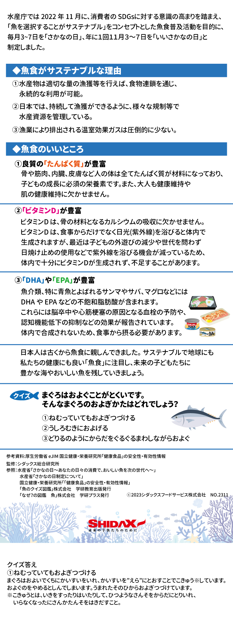 水産庁では2022年11月に、消費者のSDGsに対する意識の高まりを踏まえ、「魚を選択することがサステナブル」をコンセプトとした魚食普及活動を目的に、毎月3～7日を「さかなの日」、年に1回11月3～7日を「いいさかなの日」と制定しました。  ◆魚食がサステナブルな理由  ①水産物は適切な量の漁獲等を行えば、食物連鎖を通じ、永続的な利用が可能。  ②日本では、持続して漁獲ができるように、様々な規制等で水産資源を管理している。  ③漁業により排出される温室効果ガスは圧倒的に少ない。  ◆魚食のいいところ  ①良質の「たんぱく質」が豊富  骨や筋肉、内臓、皮膚など人の体は全てたんぱく質が材料になっており、子どもの成長に必須の栄養素です。また、大人も健康維持や肌の健康維持に欠かせません。  ②「ビタミンD」が豊富  ビタミンDは、骨の材料となるカルシウムの吸収に欠かせません。ビタミンDは、食事からだけでなく日光（紫外線）を浴びると体内で生成されますが、最近は子供の外遊びの減少や世代を問わず日焼け止めの使用などで紫外線を浴びる機会が減っているため、体内で十分にビタミンDが生成されず、不足することがあります。  ③「DHA」や「EPA」が豊富  魚介類、特に青魚とよばれるサンマやサバ、マグロなどにはDHAやEPAなどの不飽和脂肪酸が含まれます。これらには脳卒中や心筋梗塞の原因となる血栓の予防や、認知機能低下の抑制などの効果が報告されています。体内で合成されないため、食事から摂る必要があります。  日本人は古くから魚食に親しんできました。サステナブルで地球にも私たちの健康にも良い「魚食」に注目し、未来の子どもたちに豊かな海やおいしい魚を残していきましょう。  クイズ  まぐろはおよぐことがとくいです。そんなまぐろのおよぎかたはどれでしょう？  ①ねむっていてもおよぎつづける  ②うしろむきにおよげる  ③どりるのようにからだをぐるぐるまわしながらおよぐ     ①ねむっていてもおよぎつづける  まぐろはおよいでくちにかいすいをいれ、かいすいを”えら”にとおすことでこきゅう※しています。およぐのをやめるとしんでしまいます。  うまれたそのひからおよぎつづけています。  ※こきゅうとは、いきをすったりはいたりして、ひつようなさんそをからだにとりいれ、 いらなくなったにさんかたんそをはきだすこと。  