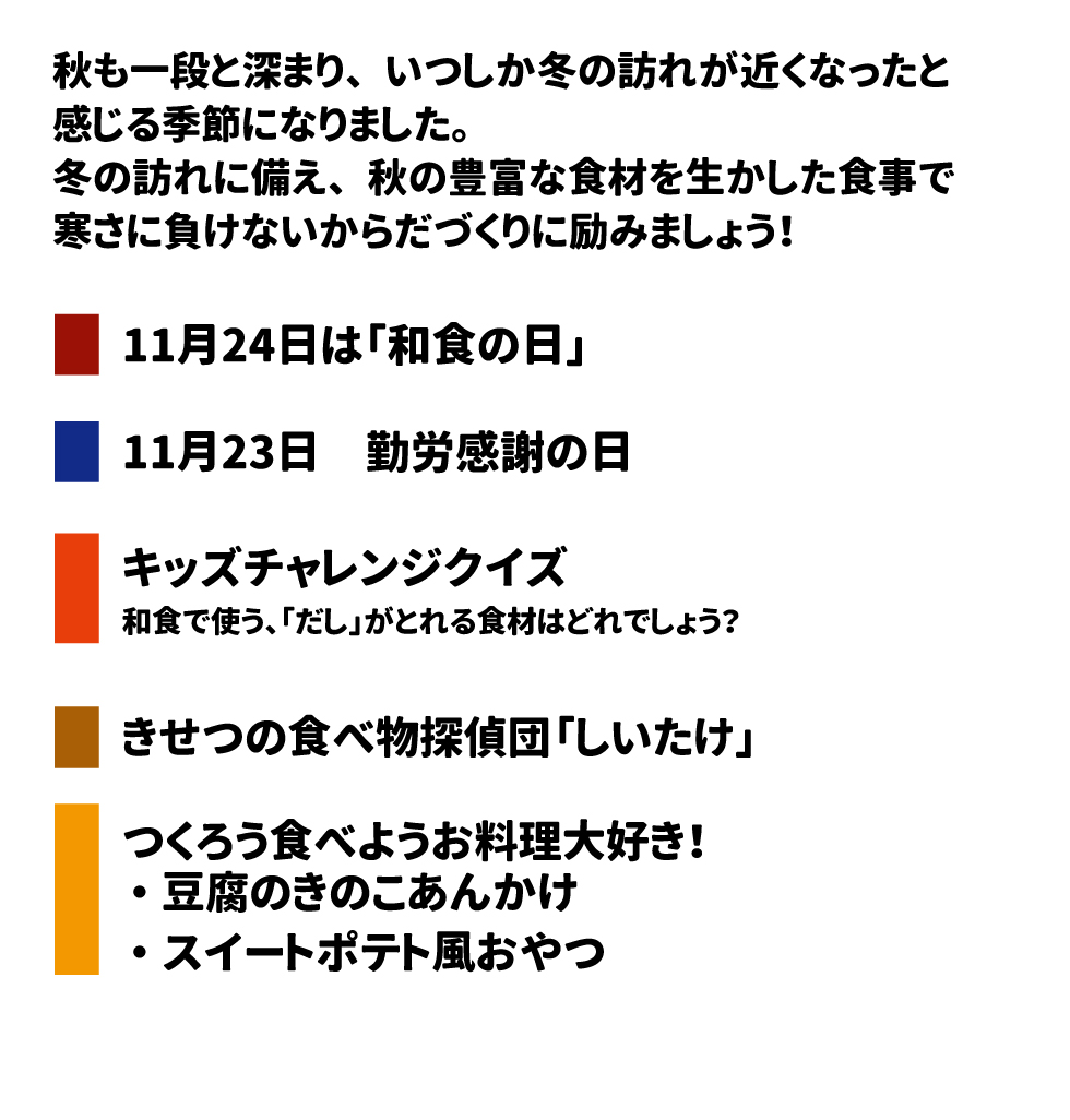 秋も一段と深まり、いつしか冬の訪れが近くなったと感じる季節になりました。 冬の訪れに備え、秋の豊富な食材を生かした食事で寒さに負けないからだづくりに励みましょう！