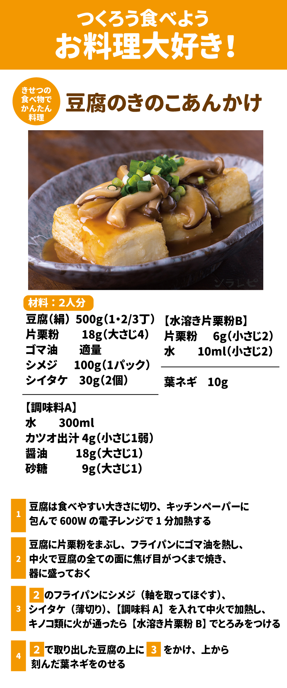 つくろう食べようお料理大好き！ 豆腐のきのこあんかけ 豆腐　  500g（1・2/3丁） 片栗粉　18g（大さじ4） ゴマ油　適量 シメジ　100g（1パック） シイタケ  30g（2個） 【調味料A】 水　　　300ml カツオ出汁 4g（小さじ1弱） 醤油　　   18g（大さじ1） 砂糖　　     9g（大さじ1） 【水溶き片栗粉B】 片栗粉    6g（小さじ2） 水　　10ml（小さじ2） 葉ネギ　10g