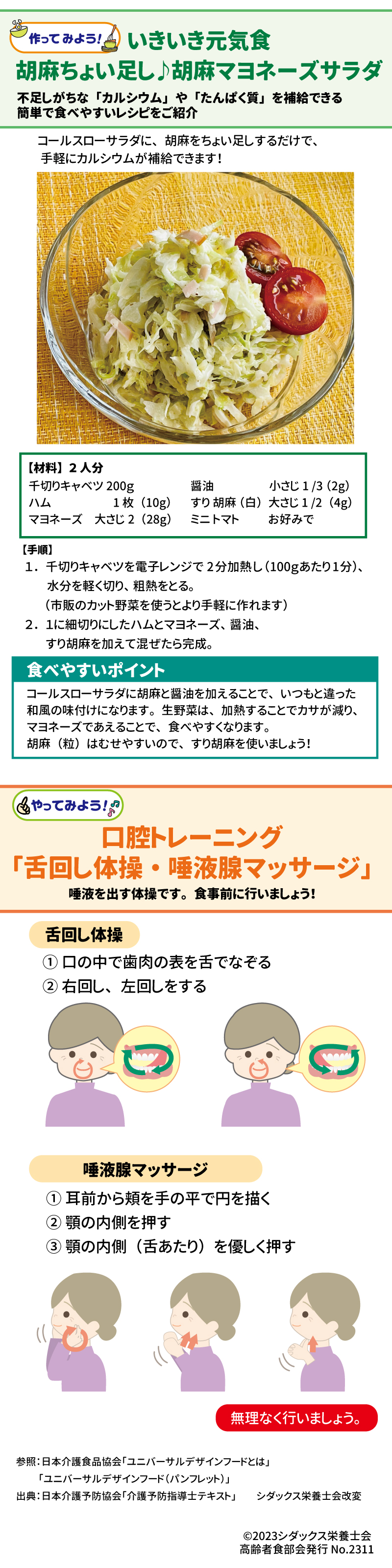 いきいき元気食 胡麻ちょい足し♪胡麻マヨネーズサラダ 【材料】2人分 千切りキャベツ 200g 醤油 小さじ1/3(2g) ハム 1枚(10g) すり胡麻(白)大さじ1/2(4g) マヨネーズ 大さじ2(28g)ミニトマト お好みで 食べやすいポイント コールスローサラダに胡麻と醤油を加えることで、いつもと違った和風の味付けになります。生野菜は、加熱することでカサが減り、マヨネーズであえることで、食べやすくなります。胡麻(粒)は、むせやすいので、すり胡麻を使いましょう! 口腔トレーニング「舌回し体操・唾液腺マッサージ」 唾液を出す体操です。食事前に行いましょう! 舌回し体操 ① 口の中で歯肉の表を舌でなぞる ② 右回し、左回しをする 唾液腺マッサージ ① 耳前から頬を手の平で円を描く ② 顎の内側を押す ③ 顎の内側(舌あたり)を優しく押す