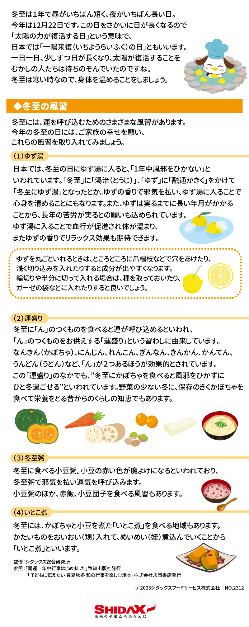 冬至　とうじ　12月22日ごろ  冬至は１年で昼がいちばん短く、夜がいちばん長い日。今年は12月22日です。  この日をさかいに日が長くなるので「太陽の力が復活する日」という意味で、日本では「一陽来復（いちようらいふく）の日」ともいいます。  一日一日、少しずつ日が長くなり、太陽が復活することをむかしの人たちは待ちのぞんでいたのですね。  冬至は寒い時なので、身体を温めることをしましょう。  ■冬至の風習  冬至には、運を呼び込むためのさまざまな風習があります。今年の冬至の日には、ご家族の幸せを願い、これらの風習を取り入れてみましょう！  （1）ゆず湯  日本では、冬至の日にゆず湯に入ると、「1年中風邪をひかない」といわれています。「冬至」に「湯治（とうじ）「ゆず」に「融通がきく」をかけて「冬至にゆず湯」となったとか。ゆずの香りで邪気を払い、ゆず湯に入ることで心身を清めることにもなります。また、ゆずは実るまでに長い年月がかかることから、長年の苦労が実るとの願いも込められています。ゆず湯に入ることで結構が促進され体が温まり、またゆずの香りでリラックス効果も期待できます。  ゆずを丸ごといれるときは、ところどころに爪楊枝などで穴をあけたり、浅く切り込みを入れたりすると成分が出やすくなります。輪切りや半分に切って入れる場合は、種を摂って置いたり、ガーゼなどの袋に入れたりすると良いでしょう。  （2）運盛り  冬至に「ん」のつくものを食べると運が呼び込めるといわれ、「ん」のつくものをお供えする「運盛り」という習わしに由来しています。　　　　　　　　　　　　　　　　　なんきん（かぼちゃ）、にんじん、れんこん、ぎんなん、きんかん、かんてん、うんどん（うどん）など、「ん」が２つあるほうが効果的とされています。  この「運盛り」のなかでも、”冬至にかぼちゃを食べると風邪をひかずにひと冬過ごせる”といわれています。野菜の少ない冬に、保存のきくかぼちゃを食べて栄養をとる昔からのくらしの知恵でもあります。  （3）冬至粥  冬至に食べる小豆粥。小豆の赤い色が魔除けになるといわれており、冬至粥で邪気を払い運気を呼び込みます。小豆粥のほか、赤飯、小豆団子を食べる風習もあります。  （4）いとこ煮  冬至には、かぼちゃと小豆を似た「いとこ煮」を食べる地域もあります。かたいものをおいおい（甥）入れて、めいめい（姪）煮込んでいくから「いとこ煮」といいます。