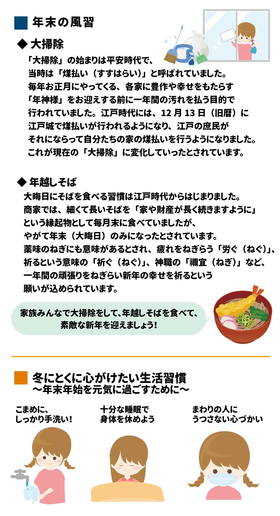 年末の風習 ◆ 大掃除 「大掃除」の始まりは平安時代で、当時は「煤払い（すすはらい）」と呼ばれていました。毎年お正月にやってくる、各家に豊作や幸せをもたらす「年神様」をお迎えする前に一年間の汚れを払う目的で行われていました。 江戸時代には、12月13日（旧暦）に江戸城で煤払いが行われるようになり、江戸の庶民がそれにならって自分たちの家の煤払いを行うようになりました。これが現在の「大掃除」に変化していったとされています。 ◆ 年越しそば 大晦日にそばを食べる習慣は江戸時代からはじまりました。商家では、細くて長いそばを「家や財産が長く続きますように」という縁起物として毎月末に食べていましたが、やがて年末（大晦日）のみになったとされています。 薬味のねぎにも意味があるとされ、疲れをねぎらう「労ぐ（ねぐ）」、祈るという意味の「祈ぐ（ねぐ）」、神職の「禰宜（ねぎ）」など、一年間の頑張りをねぎらい新年の幸せを祈るという願いが込められています。 家族みんなで大掃除をして、年越しそばを食べて、素敵な新年を迎えましょう！ 冬にとくに心がけたい生活習慣～年末年始を元気に過ごすために～ こまめに、しっかり手洗い！ 十分な睡眠で身体を休めよう まわりの人にうつさない心づかい