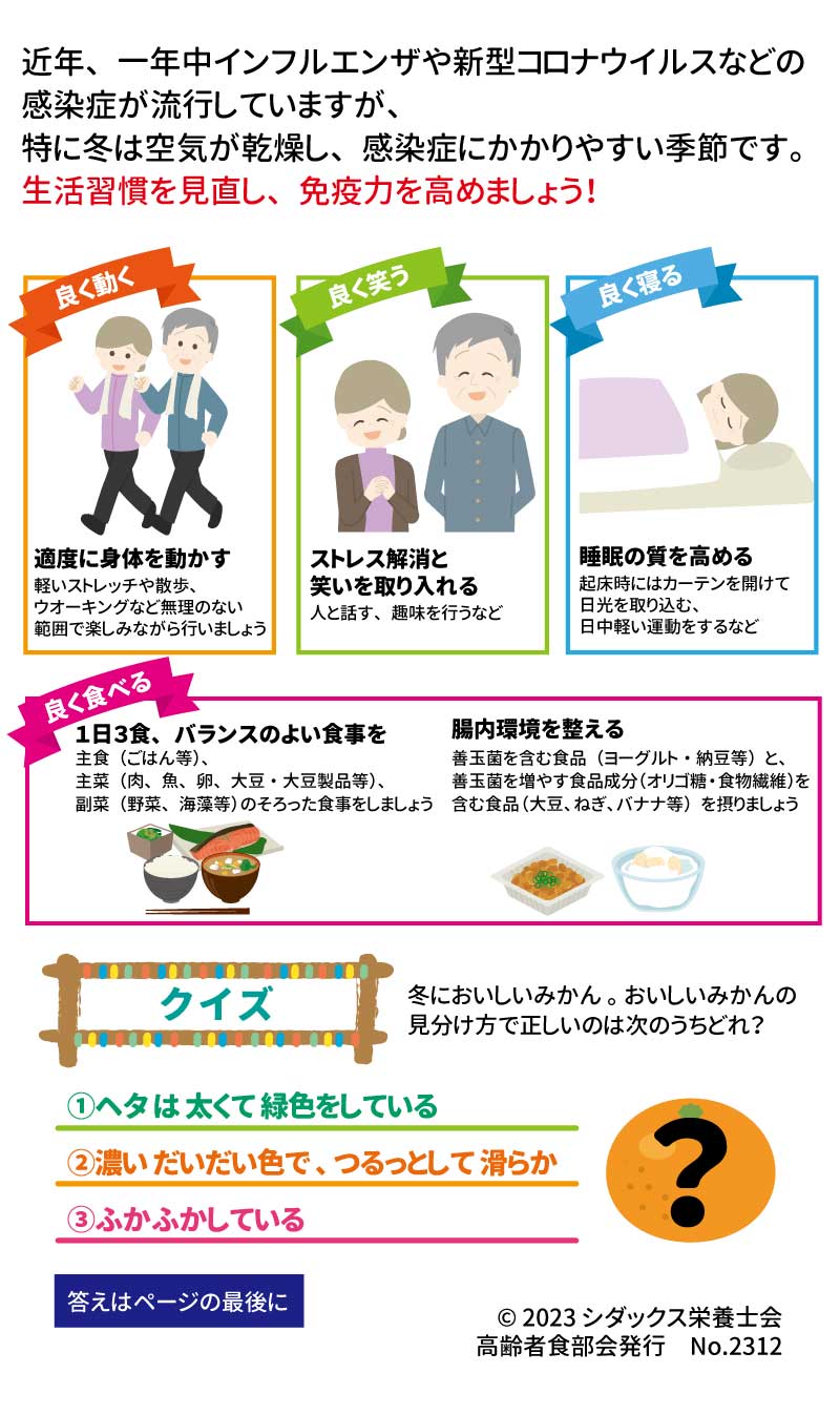 冬本番！免疫力アップで元気いきいき！ 近年、一年中インフルエンザや新型コロナウイルスなどの感染症が流行していますが、特に冬は空気が乾燥し、感染症にかかりやすい季節です。 生活習慣を見直し、免疫力を高めましょう！ 良く動く 適度に身体を動かす 軽いストレッチや散歩、ウオーキングなど無理のない範囲で楽しみながら行いましょう 良く笑う ストレス解消と笑いを取り入れる 人と話す、趣味を行うなど 良く寝る 睡眠の質を高める 起床時にはカーテンを開けて日光を取り込む、日中軽い運動をするなど 良く食べる １日３食、バランスのよい食事を！ 主食（ごはん等）、主菜（肉、魚、卵、大豆・大豆製品等）、副菜（野菜、海藻等）のそろった食事をしましょう 腸内環境を整える 善玉菌を含む食品（ヨーグルト・納豆等）と、善玉菌を増やす食品成分（オリゴ糖・食物繊維）を含む食品（大豆、ねぎ、バナナ等）を摂りましょう クイズ 冬においしいみかん。おいしいみかんの見分け方で正しいのは次のうちどれ？ ①ヘタは太くて緑色をしている ②濃いだいだい色で、つるっとして滑らか ③ふかふかしている