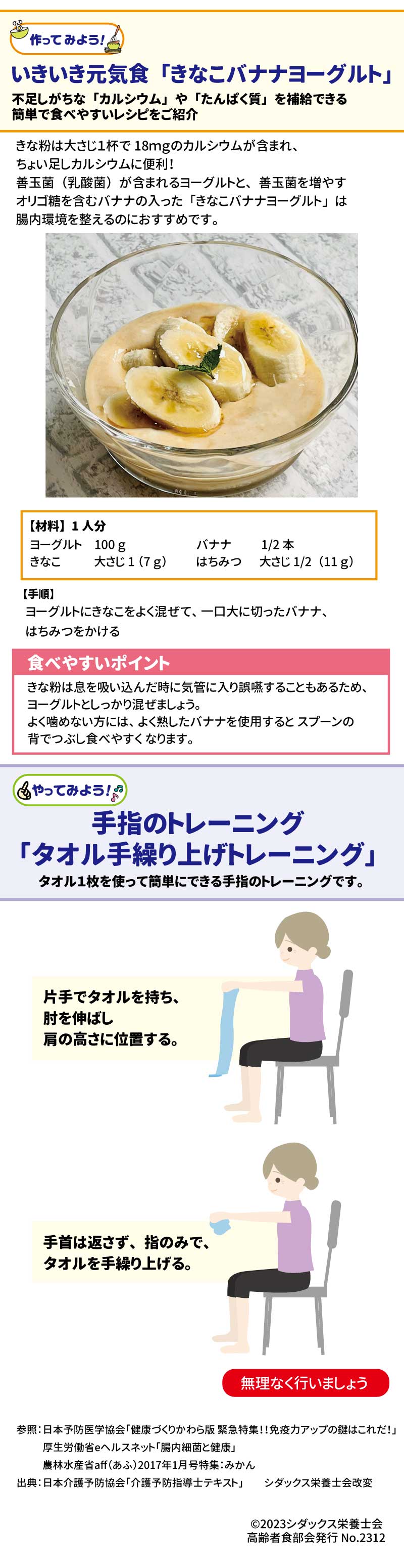 いきいき元気食　「きなこバナナヨーグルト」不足しがちな「カルシウム」や「たんぱく質」を補給できる簡単で食べやすいレシピをご紹介 きな粉は大さじ１杯で18ｍｇのカルシウムが含まれ、ちょい足しカルシウムに便利！善玉菌（乳酸菌）が含まれるヨーグルトと、善玉菌を増やすオリゴ糖を含むバナナの入った「きなこバナナヨーグルト」は腸内環境を整えるのにおすすめです。 【材料】1人分 ヨーグルト　　100ｇ きなこ　　　　大さじ1（7ｇ） バナナ　　　　1/2本 はちみつ　　　大さじ1/2（11ｇ） 【手順】　 ヨーグルトにきなこをよく混ぜて、一口大に切ったバナナ、はちみつをかける 食べやすいポイント きな粉は息を吸い込んだ時に気管に入り誤嚥することもあるため、ヨーグルトとしっかり混ぜましょう。よく噛めない方には、よく熟したバナナを使用するとスプーンの背でつぶし食べやすくなります。 手指のトレーニング「タオル手繰り上げトレーニング」 タオル１枚を使って簡単にできる手指のトレーニングです。 片手でタオルを持ち、肘を伸ばし肩の高さに位置する。 手首は返さず、指のみで、タオルを手繰り上げる。 無理なく行いましょう。