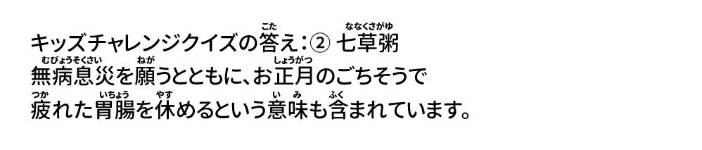 キッズチャレンジクイズの答え：② 七草粥 無病息災を願うとともに、お正月のごちそうで疲れた胃腸を休めるという意味も含まれています。