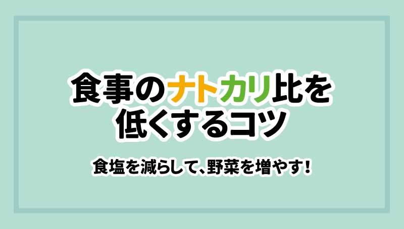 食事のナトカリ比を低くするコツ　食塩を減らして、野菜を増やす！