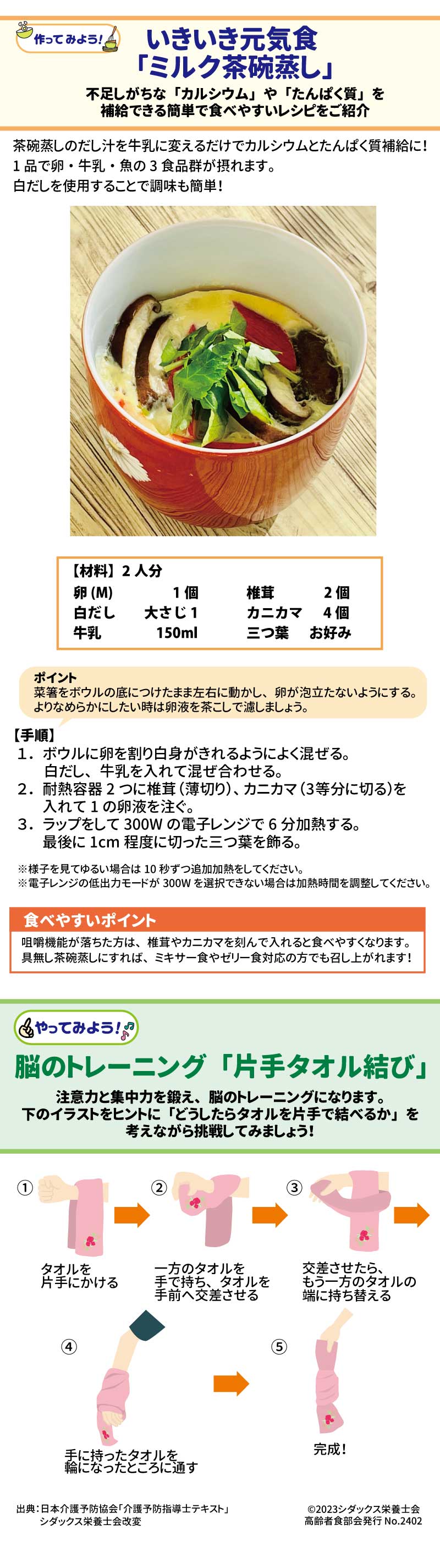 いきいき元気食　「ミルク茶碗蒸し」 不足しがちな「カルシウム」や「たんぱく質」を補給できる簡単で食べやすいレシピをご紹介 茶碗蒸しのだし汁を牛乳に変えるだけでカルシウムとたんぱく質補給に！1品で卵・牛乳・魚の3食品群が摂れます。白だしを使用することで調味も簡単！ 【材料】2人分 卵(M)　　　 1個 白だし　　大さじ1 牛乳　　　150ml 椎茸　    2個 カニカマ　4個 三つ葉　  お好み 【手順】　 １．ボウルに卵を割り白身がきれるように よく混ぜる。白だし、牛乳を入れて 混ぜ合わせる　 ２．耐熱容器2つに椎茸（薄切り）、カニカマ（3等分に切る）を入れて1の卵液を注ぐ ３．ラップをして300Wの電子レンジで6分加熱する。最後に1cm程度に切った三つ葉を飾る。　 ※様子を見てゆるい場合は10秒ずつ追加加熱をしてください。 ※電子レンジの低出力モードが300Wを選択できない場合は加熱時間を調整してください。 ポイント　菜箸をボウルの底につけたまま左右に動かし、卵が泡立たないようにする。よりなめらかにしたい時は卵液を茶こしで濾しましょう。 食べやすいポイント 咀嚼機能が落ちた方は、椎茸やカニカマを刻んで入れると食べやすくなります。具無し茶碗蒸しにすれば、ミキサー食やゼリー食対応の方でも召し上がれます！ 脳のトレーニング　「片手タオル結び」 注意力と集中力を鍛え、脳のトレーニングになります。 下のイラストをヒントに「どうしたらタオルを片手で結べるか」を考えながら挑戦してみましょう タオルを片手にかける 一方のタオルを手で持ち、タオルを手前へ交差させる 交差させたら、もう一方のタオルの端に持ち替える 手に持ったタオルを輪になったところに通す 完成！ 無理なく行いましょう