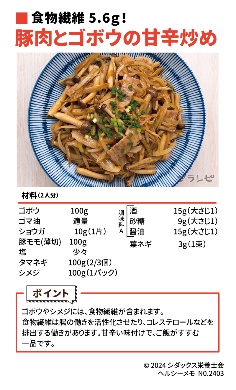 食物繊維たっぷりレシピ 食物繊維5.6ｇ！ 豚肉とゴボウの甘辛炒め 材料（2人分） ゴボウ　　　　100g ゴマ油　　　　適量　 ショウガ 　 　   10g（1片） 豚モモ(薄切)　100g 塩　　　　　　少々 タマネギ　　   100g（2/3個） シメジ　　　   100g（1パック） 酒　　　　   15g（大さじ1） 砂糖　　　　9g（大さじ1） 醤油　   　　 8g （小さじ2） 葉ネギ　　　3g（1束） ごぼうやしめじには、食物繊維が含まれます。食物繊維は腸の働きを活性化させたり、コレステロールなどを排出する働きがあります。甘辛い味付けで、ご飯がすすむ一品です。