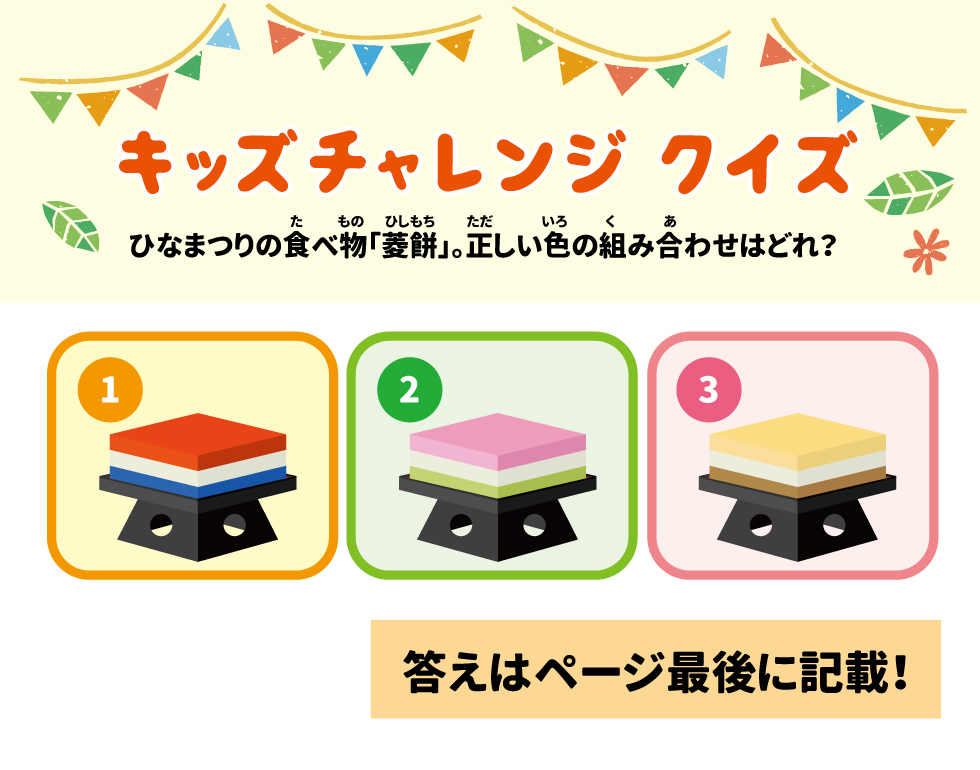 ＜キッズチャレンジクイズ＞　ひなまつりの食べ物「菱餅」。正しい色の組み合わせはどれ？ キッズチャレンジクイズの答え：② 一番下の緑色は「草」、真ん中の白色は「雪」、一番上のピンク色は「桃の花」を表しているといわれています。