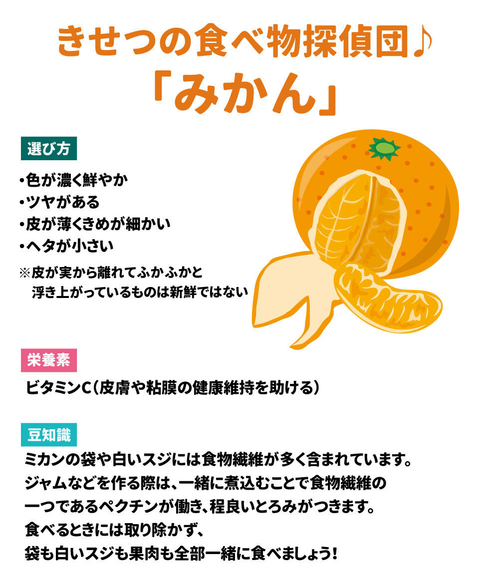 きせつの食べ物探偵団♪　みかん 選び方：　色が濃く鮮やか　ツヤがある　皮が薄くきめが細かい　ヘタが小さい 　　　　　　※皮が実より離れてふかふかと浮き上がっているものは新鮮ではない 栄養素：　ビタミンC（皮膚や粘膜の健康維持を助ける） 豆知識：　ミカンの袋や白いスジには食物繊維が多く含まれています。ジャムなどを作る際は、一緒に煮込むことで食物繊維の一つであるペクチンが働き、程良いとろみがつきます。食べるときには取り除かず、袋も白いスジも果肉も全部一緒に食べましょう！