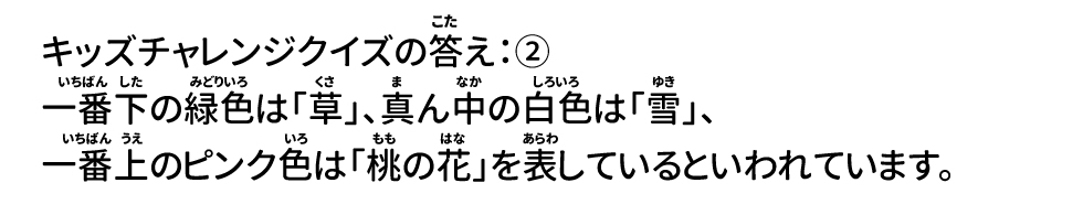 キッズチャレンジクイズの答え：② 一番下の緑色は「草」、真ん中の白色は「雪」、一番上のピンク色は「桃の花」を表しているといわれています。