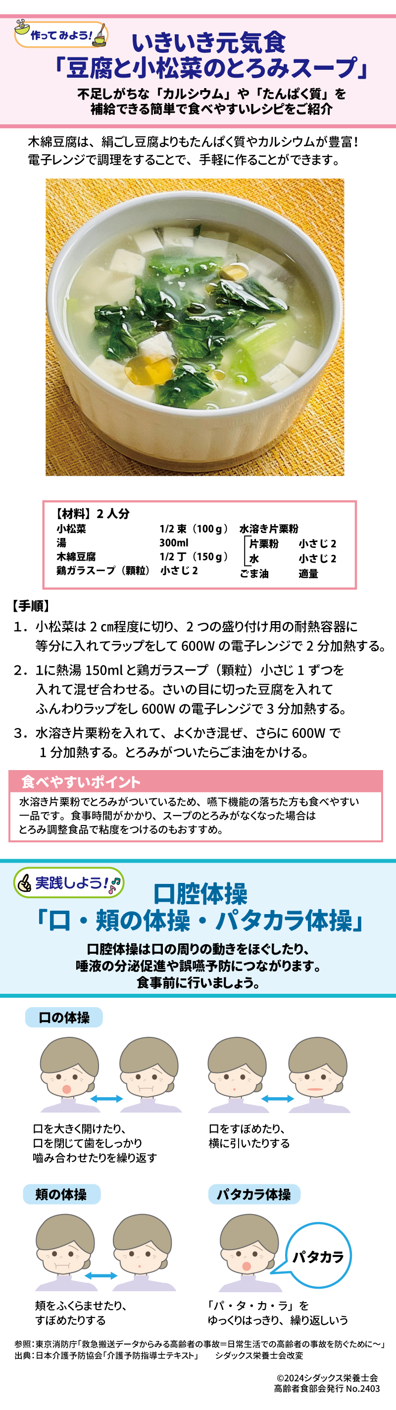 いきいき元気食　「豆腐と小松菜のとろみスープ」 不足しがちな「カルシウム」や「たんぱく質」を補給できる簡単で食べやすいレシピをご紹介 木綿豆腐は、絹ごし豆腐よりもたんぱく質やカルシウムが豊富！電子レンジで調理をすることで、手軽に作ることができます。 【材料】2人分 小松菜　　1/2束（100ｇ） 湯　　　　300ml 木綿豆腐　1/2丁（150ｇ） 鶏ガラスープ（顆粒）　小さじ2 水溶き片栗粉 片栗粉　　小さじ2 水　　　　小さじ2 ごま油　　　適量 【手順】　 １．小松菜は2㎝程度に切り、2つの盛り付け用の耐熱容器に等分に入れてラップをして600Wの電子レンジで2分加熱する。 ２．１に熱湯150mlと鶏ガラスープ（顆粒）小さじ1ずつを入れて混ぜ合わせる。さいの目に切った豆腐を入れてふんわりラップをし600Wの電子レンジで3分加熱する。  ３．水溶き片栗粉を入れて、よくかき混ぜ、さらに600Wで1分加熱する。とろみがついたらごま油をかける。 食べやすいポイント 水溶き片栗粉でとろみがついているため、嚥下機能の落ちた方も食べやすい一品です。食事時間がかかり、スープのとろみがなくなった場合はとろみ調整食品で粘度をつけるのもおすすめ。 ＜実践しよう！＞口腔体操「口・頬の体操・パタカラ体操」 口腔体操は口の周りの動きをほぐしたり、唾液の分泌促進や誤嚥予防につながります。食事前に行いましょう 口の体操 口を大きく開けたり、口を閉じて歯をしっかり嚙み合わせたりを繰り返す 口をすぼめたり、横に引いたりする 頬の体操 頬をふくらませたり、すぼめたりする パタカラ体操 「パ・タ・カ・ラ」をゆっくりはっきり、繰り返しいう 無理なく行いましょう