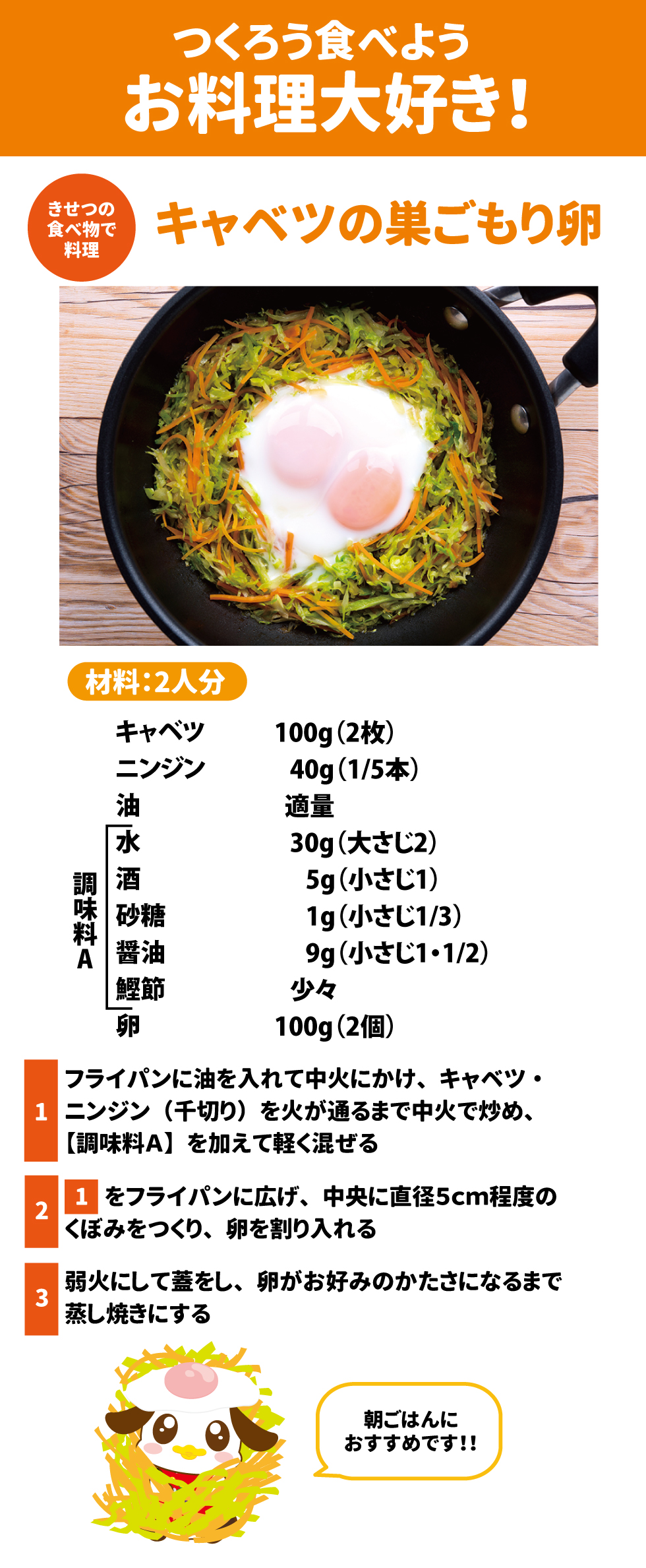 ＜きせつの食べ物で料理＞　キャベツの巣ごもり卵 材料：２人分 キャベツ　　　　　　１００ｇ（２枚） ニンジン　　　　　　４０ｇ（１/５本） 油　　　　　　　　　　適量 水　　　　　　　　　　３０ｇ（大さじ２） 酒　　　　　　　　　　５ｇ（小さじ１） 砂糖　　　　　　　　　１ｇ（小さじ１/３） 醤油　　　　　　　　　９ｇ（小さじ１・１/２） 鰹節　　　　　　　　　少々 卵　　　　　　　　　　 １００ｇ（２個） 作り方： １．フライパンに油を入れて中火にかけ、キャベツ・ニンジン（千切り）を火が通るまで中火で炒め、【調味料Ａ】を加えて軽く混ぜる ２．　「１」をフライパンに広げ、中央に直径５ｃｍ程度のくぼみをつくり、卵を割り入れる ３．　弱火にして蓋をし、卵がお好みのかたさになるまで蒸し焼きにする ※	朝ごはんにおすすめです！！