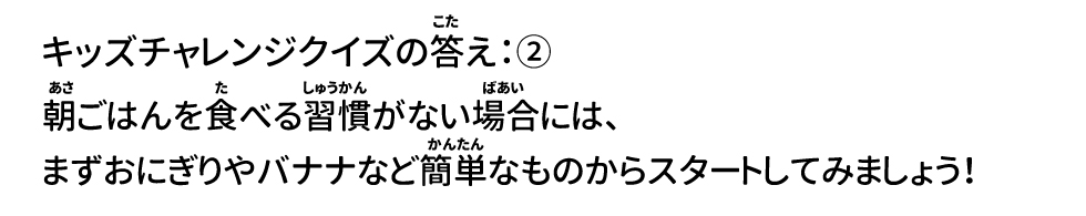 クイズの答え：② 朝ごはんを食べる習慣がない場合には、まずおにぎりやバナナなど簡単なものからスタートしてみましょう！