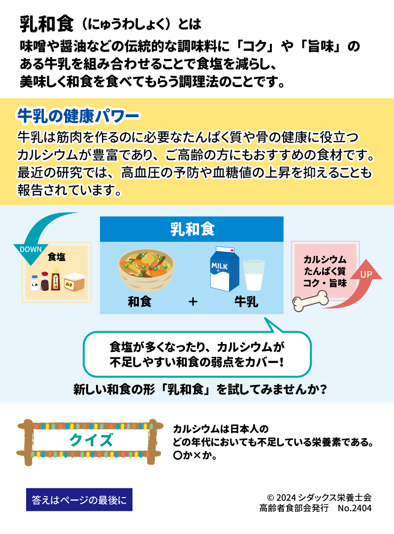 おいしく減塩！カルシウム・たんぱく質補給！ 新しい和食の形「乳和食」とは？ 乳和食（にゅうわしょく）とは 味噌や醤油などの伝統的な調味料に「コク」や「旨味」のある牛乳を組み合わせることで食塩を減らし、美味しく和食を食べてもらう調理法のことです。 牛乳の健康パワー 牛乳は筋肉を作るのに必要なたんぱく質や骨の健康に役立つカルシウムが豊富であり、ご高齢の方にもおすすめの食材です。最近の研究では、高血圧の予防や血糖値の上昇を抑えることも報告されています。 食塩が多くなったり、カルシウムが不足しやすい和食の弱点をカバー！ 新しい和食の形「乳和食」を試してみませんか？ クイズ　カルシウムは日本人のどの年代においても不足している栄養素である。〇か×か。 答えはページの最後に