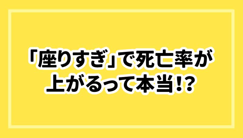「座りすぎ」で死亡率が上がるって本当！？