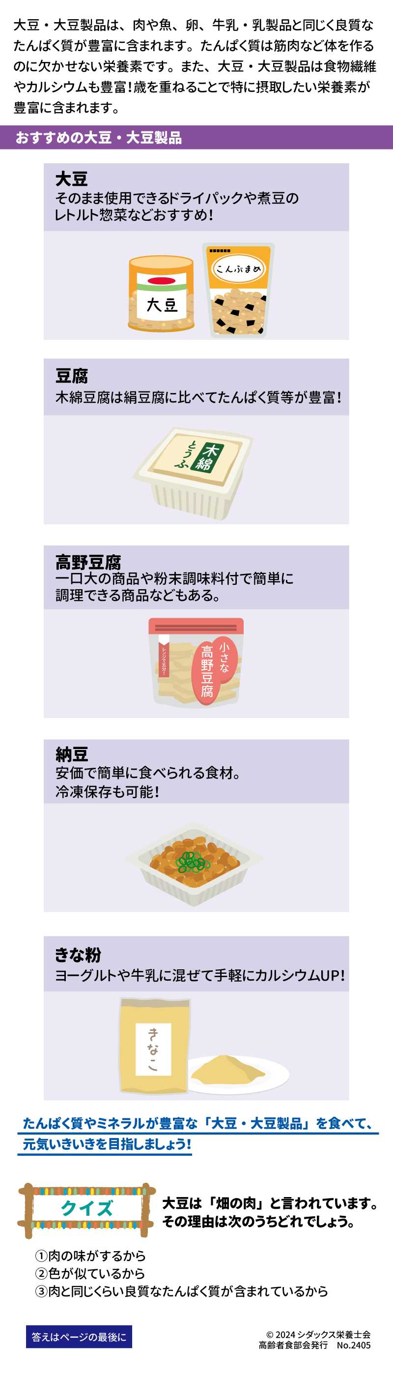 大豆・大豆製品は、肉や魚、卵、牛乳・乳製品と同じく良質なたんぱく質が豊富に含まれます。たんぱく質は筋肉など体を作るのに欠かせない栄養素です。 また、大豆・大豆製品は食物繊維やカルシウムも豊富！歳を重ねることで特に摂取したい栄養素が豊富に含まれます。  おすすめな大豆・大豆製品 大豆 そのまま使用できるドライパックや煮豆のレトルト惣菜などおすすめ！ 豆腐 木綿豆腐は絹豆腐に比べてたんぱく質等が豊富！ 高野豆腐 一口大の商品や粉末調味料付で簡単に調理できる商品などもある。 納豆 安価で簡単に食べられる食材。冷凍保存も可能！ きな粉 ヨーグルトや牛乳に混ぜて手軽にカルシウムUP！ たんぱく質やミネラルが豊富な「大豆・大豆製品」を食べて、元気いきいきを目指しましょう！ クイズ　大豆は「畑の肉」と言われています。その理由は次のうちどれでしょう。 ①肉の味がするから ②色が似ているから ③肉と同じくらい良質なたんぱく質が含まれているから