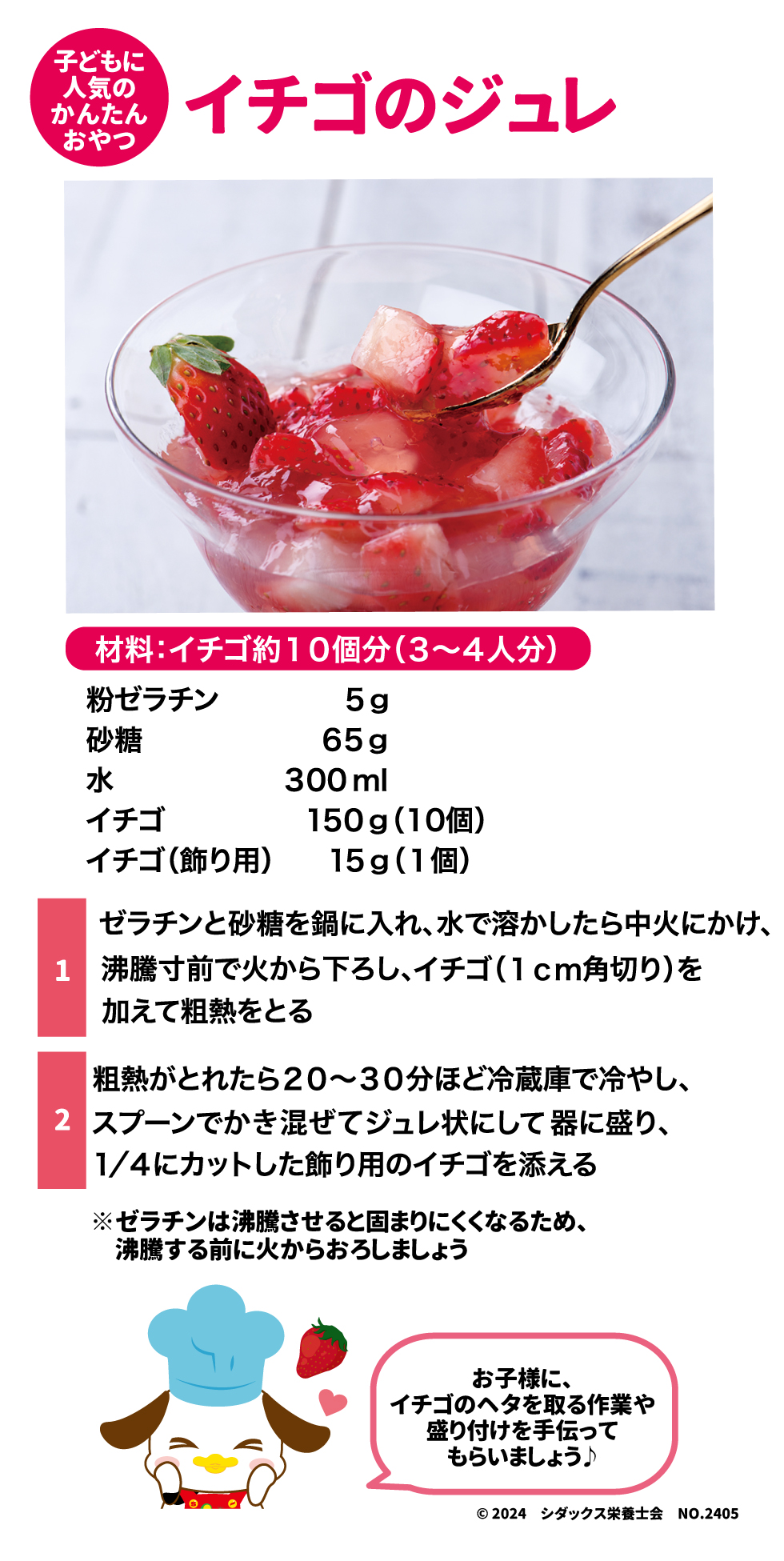 子どもに人気の簡単おやつ イチゴのジュレ 材料：イチゴ約10個分（3～4人分） 粉ゼラチン　　5g 砂糖　　　　　65g 水　　　　　　300ml イチゴ　　　　150g（10個） イチゴ（飾り用）15g（1個）  ①ゼラチンと砂糖を鍋に入れ、水で溶かしたら中火にかけ、沸騰寸前で火から下ろし、イチゴ（1㎝角切り）を加えて粗熱をとる ②粗熱がとれたら20～30分ほど冷蔵庫で冷やし、スプーンでかき混ぜてジュレ状にして器に盛り、1/4にカットした飾り用のイチゴを添える ※ゼラチンは沸騰させると固まりにくくなるため、沸騰する前に火からおろしましょう