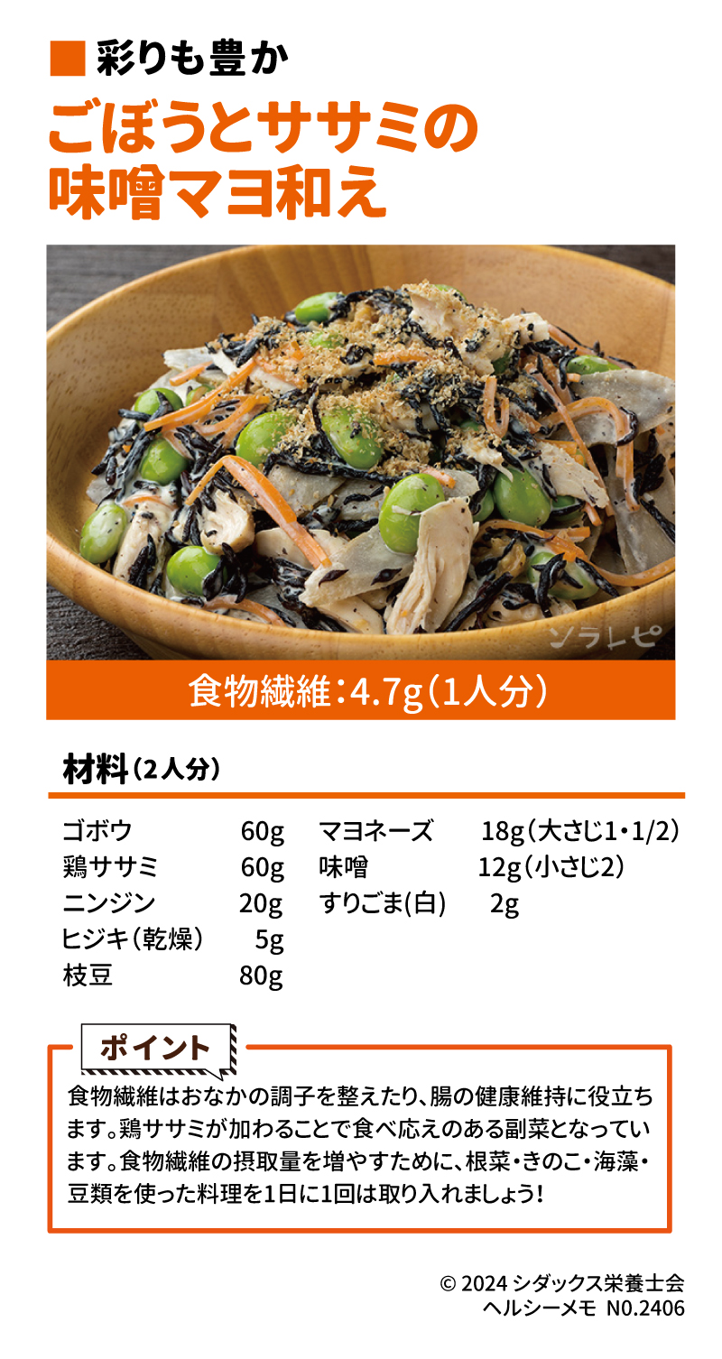 食物繊維たっぷりレシピ ■彩りも豊か ごぼうとササミの味噌マヨ和え 材料(2人分) ゴボウ　60g 鶏ササミ　60g ニンジン　20g ヒジキ(乾燥)　5g 枝豆　80g マヨネーズ　18g(大さじ1・1/2) 味噌　12g(小さじ２) すりごま(白)　2g  ポイント 食物繊維はお腹の調子を整えたり、腸の健康維持に役立ちます。鶏ささみが加わることで食べ応えのある副菜となっています。食物繊維の摂取量を増やすために、根菜・きのこ・海藻・豆類を使った料理を1日に1回は取り入れましょう！