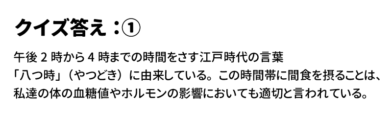 答え① 午後2時から4時までの時間をさす江戸時代の言葉「八つ時」(やつどき)に由来している。この時間帯に間食を摂ることは、私たちの体の血糖値やホルモンの影響においても適切と言われている。