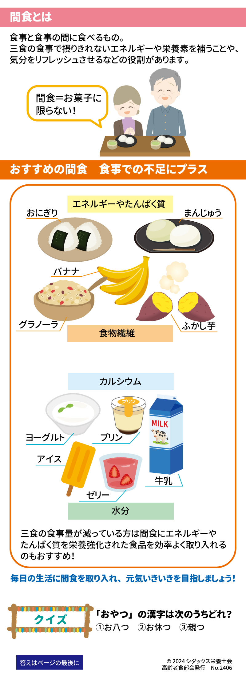 低栄養予防のカギ「間食」とは？ 上手に取り入れて元気いきいき！ 健康長寿を支える大切な「あうこと」「しること」「たべること」を中心に、皆様の健康に役立つ健康情報を毎月お届け！ 間食とは 食事と食事の間に食べるもの。三食の食事で摂りきれないエネルギーや栄養素を補うことや、気分をリフレッシュさせるなどの役割があります。 おすすめの間食　食事での不足にプラス エネルギーやたんぱく質 おにぎり　まんじゅう　バナナ　グラノーラ　ふかし芋 食物繊維 カルシウム ヨーグルト　プリン　牛乳　アイス　ゼリー 水分 三食の食事量が減っている方は間食にエネルギーやたんぱく質を栄養強化された食品を効率よく取り入れるのもおすすめ！ 毎日の生活に間食を取り入れ、元気いきいきを目指しましょう！ クイズ　「おやつ」の漢字は次のうちどれ？ ①お八つ　②お休つ　③親つ